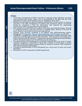 PEARLS:
These protocols, policies, and procedures MAY NOT be altered or modified except by the Rhode Island Department of Health Center for EMS.
Contact RI DOH EMS with suggestions for corrections, improvements, or modifications.
Acute Decompensated Heart Failure - Pulmonary Edema 3.01
AcuteDecompensatedHeartFailure-PulmonaryEdema3.01
 The primary management of ADHF is focused on reducing cardiac afterload, increasing
renal perfusion and cardiac output. This is accomplished in the filed with the early
application of CPAP and the administration of vasodilators (NTG, ACEI).
 Diuretics (furosemide) and opioids (morphine sulfate) have not been shown to improve
outcomes in the EMS management of patients with pulmonary edema. Furosemide
should be considered a 2nd tier intervention and reserved for extenuating
circumstances where transportation may be delayed.
 NTG should not be administered to patients who have used sildenafil (Viagra, Revatio)
or vardenafil (Levitra) in the past 24 hours or tadalafil (Cialis, Adcirca) in the past 36
hours. Revatio is prescribed for pulmonary hypertension.
 Consider acute coronary syndrome in all patients with ADHF/pulmonary edema.
Manage per the Chest Pain - Acute Coronary Syndrome - STEMI Protocol as indicated.
 If ADHF/PE is resulting from inferior wall ischemia/infarction, consider obtaining a right
sided ECG to identify right ventricular (RV) infarction. NTG should be used cautiously, if
at all in patients with RV infarction. f hypotension develops following the administration
of NTG, the administration of an IV fluid bolus may be necessary.
 The administration of benzodiazepines to patients requiring CPAP may result in further
respiratory depression, particularly in those with a history of recent drug or alcohol
ingestion. All efforts at verbal coaching should be utilized to enhance CPAP compliance
prior administering benzodiazepines.
 Transdermal administration of NTG (Nitropaste) has a slow onset of action and erratic
absorption.
 One dose of SL NTG is equivalent to 60-80 mcg/minute.
 