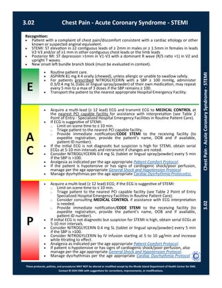 E
These protocols, policies, and procedures MAY NOT be altered or modified except by the Rhode Island Department of Health Center for EMS.
Contact RI DOH EMS with suggestions for corrections, improvements, or modifications.
A
C
P
3.02 Chest Pain - Acute Coronary Syndrome - STEMI
3.02ChestPain-AcuteCoronarySyndrome-STEMI
Recognition:
 Patient with a complaint of chest pain/discomfort consistent with a cardiac etiology or other
known or suspected anginal equivalent.
 STEMI: ST elevation in ≥2 contiguous leads of ≥ 2mm in males or ≥ 1.5mm in females in leads
V2-V3 and/or of ≥1 mm in other contiguous chest leads or the limb leads
 Posterior MI: ST depression >1mm in V1-V3 with a dominant R wave (R/S ratio >1) in V2 and
upright T waves.
 New onset left bundle branch block (must be evaluated in context).
 Routine patient care.
 ASPIRIN 81 mg X 4 orally (chewed), unless allergic or unable to swallow safely.
 For patients prescribed NITROGLYCERIN with a SBP ≥ 100 mmHg, administer
0.3/0.4 mg SL (tabs or lingual spray/powder) of their own medication, may repeat
every 5 min to a max of 3 doses if the SBP remains ≥ 100.
 Transport the patient to the nearest appropriate Hospital Emergency Facility.
 Acquire a multi-lead (≥ 12 lead) ECG and transmit ECG to MEDICAL CONTROL at
the nearest PCI capable facility for assistance with interpretation (see Table 2
Point of Entry - Specialized Hospital Emergency Facilities in Routine Patient Care).
 If ECG is suggestive of STEMI:
⃝ Limit on scene time to ≤ 10 min.
⃝ Triage patient to the nearest PCI capable facility.
⃝ Provide immediate notification/CODE STEMI to the receiving facility (to
expedite registration, provide the patient’s name, DOB and if available,
patient ID number).
 If the initial ECG is not diagnostic but suspicion is high for STEMI, obtain serial
ECGs at 5-10 min intervals and retransmit if changes are noted.
 Consider NITROGLYCERIN 0.4 mg SL (tablet or lingual spray/powder) every 5 min
if the SBP is >100.
 Analgesia as indicated per the age appropriate Patient Comfort Protocol.
 If the patient is hypotensive or has signs of cardiogenic shock/poor perfusion,
manage per the age appropriate General Shock and Hypotension Protocol
 Manage dysrhythmias per the age appropriate Cardiac Dysrhythmia Protocol(s).
 Acquire a multi-lead (≥ 12 lead) ECG; if the ECG is suggestive of STEMI:
⃝ Limit on scene time to ≤ 10 min.
⃝ Triage patient to the nearest PCI capable facility (see Table 2 Point of Entry
Specialized Hospital Emergency Facilities in Routine Patient Care).
⃝ Consider consulting MEDICAL CONTROL if assistance with ECG interpretation
is needed.
⃝ Provide immediate notification/CODE STEMI to the receiving facility (to
expedite registration, provide the patient’s name, DOB and if available,
patient ID number).
 If initial ECG is not diagnostic but suspicion for STEMI is high, obtain serial ECGs at
5-10 min intervals.
 Consider NITROGLYCERIN 0.4 mg SL (tablet or lingual spray/powder) every 5 min
if the SBP is >100.
 Consider NITROGYLCERIN by IV infusion starting at 5 to 10 μg/min and increase
while titrating to effect.
 Analgesia as indicated per the age appropriate Patient Comfort Protocol.
 If patient is hypotensive or has signs of cardiogenic shock/poor perfusion, also
manage per the age appropriate General Shock and Hypotension Protocol.
 Manage dysrhythmias per the age appropriate Cardiac Dysrhythmia Protocol
 