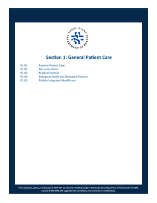 These protocols, policies, and procedures MAY NOT be altered or modified except by the Rhode Island Department of Health Center for EMS.
Contact RI DOH EMS with suggestions for corrections, improvements, or modifications.
Section 1: General Patient Care
01.01 Routine Patient Care
01.02 Documentation
01.03 Medical Control
01.04 Biological Death and Deceased Persons
01.05 Mobile Integrated Healthcare
 