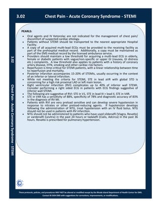PEARLS:
These protocols, policies, and procedures MAY NOT be altered or modified except by the Rhode Island Department of Health Center for EMS.
Contact RI DOH EMS with suggestions for corrections, improvements, or modifications.
 Oral agents and IV Ketorolac are not indicated for the management of chest pain/
discomfort of suspected cardiac etiology.
 Patients without STEMI should be transported to the nearest appropriate Hospital
Facility.
 A copy of all acquired multi-lead ECGs must be provided to the receiving facility as
part of the prehospital medical record. Additionally, a copy must be maintained as
part of the EMS medical record by the licensed ambulance service.
 Providers should maintain a low threshold for acquiring a multi-lead ECG in elderly,
female or diabetic patients with vague/non-specific or upper GI (nausea, GI distress
etc.) complaints. A low threshold also applies to patients with a history of coronary
artery disease, HTN, smoking and other cardiac risk factors.
 Reperfusion is time-critical for STEMI patients, with a linear relationship between time
to reperfusion and mortality.
 Posterior infarction accompanies 15-20% of STEMIs, usually occurring in the context
of an inferior or lateral infarction.
 While not meeting the criteria for STEMI, STE in lead aVR with global STD is
concerning for a high risk proximal LAD or left main lesion.
 Right ventricular infarction (RVI) complicates up to 40% of inferior wall STEMI.
Consider performing a right sided ECG in patients with ECG findings suggestive of
inferior wall STEMI.
 The following are suggestive of RVI: STE in V1, STE in lead III > lead II, STE in V4R.
 STE in V4R has a sensitivity of 88%, specificity of 78% and diagnostic accuracy of 83%
in the diagnosis of RV MI.
 Patients with RVI are very preload sensitive and can develop severe hypotension in
response to nitrates or other preload-reducing agents. If hypotension develops
following the administration of NTG, treat hypotension with an IV fluid bolus. NTG
should not be used in patients with RV infarction.
 NTG should not be administered to patients who have used sildenafil (Viagra, Revatio)
or vardenafil (Levitra) in the past 24 hours or tadalafil (Cialis, Adcirca) in the past 36
hours. Revatio is prescribed for pulmonary hypertension.
3.02 Chest Pain - Acute Coronary Syndrome - STEMI
3.02ChestPain-AcuteCoronarySyndrome-STEMI
 