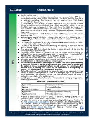 E
These protocols, policies, and procedures MAY NOT be altered or modified except by the Rhode Island Department of Health Center for EMS.
Contact RI DOH EMS with suggestions for corrections, improvements, or modifications.
3.03 Adult Cardiac Arrest
3.03AdultCardiacArrest
 Routine patient care.
 In situations where adequate bystander cardiopulmonary resuscitation (CPR) [good
quality compressions/other care] is ongoing upon EMS arrival, proceed with BLS or
ALS assistance as below. If no bystander care is in progress, begin CPR following
current AHA ECC Guidelines.
 A defibrillator (AED or manual) should be applied as soon as available and ECG
rhythm analysis should immediately follow. If indicated (VF/VT), electrical therapy
should be delivered without delay. The initial shock should be delivered at the
defibrillator manufacture’s recommended energy dose. Subsequent shocks should
be administered as indicated every 2 minutes, interposed between two minute CPR
duty cycles.
 Continuous compressions and delivery of electrical therapy should take priority
over other care.
 Maintain good quality continuous compressions by switching providers every 2
minutes. Rhythm checks should occur at this time and pauses should be limited to
≤ 5 seconds.
 Pre-charge the defibrillator at 1:45 sec of each duty cycles to minimize pre-shock
pauses if electrical therapy is indicated.
 CPR should be resumed immediately following the delivery of electrical therapy
without a pulse check.
 If an automated CPR device (load-distributing or piston) is utilized, the time for
application should be minimized.
 Continuous inline waveform capnography may be helpful in determining the
quality of chest compressions identifying return of spontaneous circulation (ROSC).
 If the EtCO2 is < 10 mmHg, attempt to improve CPR quality.
 Avoid over-ventilation; ventilation should occur at a rate of 10 bpm.
 Advanced airway management (endotracheal intubation or placement of BIAD)
should not result in interruption of chest compressions.
 Regardless of proximity to a receiving facility, absent concern for provider safety,
or traumatic etiology for cardiac arrest, resuscitation should occur at the location
the patient is found. Resuscitative efforts should continue for a minimum of 30
minutes prior to moving the patient to the ambulance or transporting the
patient. BLS providers should request ALS if available.
 If after 30 minutes of resuscitation at the scene, the patient has organized electrical
activity or a shockable rhythm or an EtCO2 ≥ 20 mmHg or signs of life (purposeful
motor movement, eye opening) during CPR, consideration should be given to
continuing resuscitative efforts at the scene.
 Identify possible treatable etiology of cardiac arrest and manage per appropriate
protocol(s) as indicated.
Reversible Causes of Cardiac Arrest
 If return of spontaneous circulation (ROSC) is achieved, manage patient per age
appropriate Post Cardiac Arrest Care Protocol.
 Transport the patient to the nearest appropriate Hospital Emergency Facility. Per
the Post Cardiac Arrest Care Protocol, patients with hemodynamic instability (MAP
<65 or SBP <90, electrical instability (recurrent VF/VT, bradycardia recurring TCP or
pharmacologic therapy), or STEMI should be transported to PCI capable
facility (see Routine Patient Care Protocol - Table 2 - Point of Entry -
Specialized Hospital Emergency Facilities).
Hypovolemia Tension pneumothorax
Hypoxia Tamponade (cardiac)
Hydrogen ion (acidosis) Toxins
Hypothermia Thrombosis (pulmonary embolism)
Hypo-hyperkalemia Thrombosis (coronary)
 