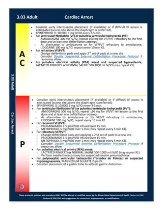 A
C
P
These protocols, policies, and procedures MAY NOT be altered or modified except by the Rhode Island Department of Health Center for EMS.
Contact RI DOH EMS with suggestions for corrections, improvements, or modifications.
 Consider early interosseous placement (if available) or if difficult IV access is
anticipated (access site above the diaphragm is preferred).
 EPINEPHRINE (1:10,000) 1 mg IV/IO every 3-5 min.
 For ventricular fibrillation (VF) or pulseless ventricular tachycardia (PVT):
⃝ AMIODARONE 300 mg IV/IO, repeat 150 mg for VF/VT refractory to the first
dose and at least one defibrillation attempt.
⃝ As alternative to amiodarone or for VF/VT refractory to amiodarone,
LIDOCAINE 100 mg IV/IO, repeat every 10 min X2.
 For recurrent VF/PVT:
⃝ PROCAINAMIDE 1.5 gm IV/IO infused over 15 min.
⃝ METOPROLOL 5 mg IV/IO over 1 min (may repeat every 5 min X3).
 For refractory VF/PVT:
⃝ Change defibrillator pads and applying a 2nd set of pads to a new site.
⃝ PROCAINAMIDE 1.5 gm IV/IO infused over 15 min.
⃝ METOPROLOL 5 mg IV/IO over 1 min (may repeat every 5 min X3).
⃝ Consider Double Sequential External Defibrillation Procedure Protocol if
resources allow.
 For pulseless electrical activity (PEA) arrest:
⃝ LACTATED RINGER’S or NORMAL SALINE 500-1000 ml IV/IO (may repeat X1).
⃝ Perform needle thoracostomy for suspected tension pneumothorax.
 For polymorphic ventricular tachycardia (Torsades de Pointes) or suspected
hypomagnesemia, MAGNESIUM SULFATE 2 gm IV.
 Consider placement of a gastric tube to address gastric distention.
3.03 Adult Cardiac Arrest
3.03AdultCardiacArrest
 Consider early interosseous placement (if available) or if difficult IV access is
anticipated (access site above the diaphragm is preferred).
 EPINEPHRINE (1:10,000) 1 mg IV/IO every 3-5 min.
 For ventricular fibrillation (VF) or pulseless ventricular tachycardia (VT):
⃝ AMIODARONE 300 mg IV/IO, repeat 150 mg for VF/PVT refractory to the first
dose and at least one defibrillation attempt.
⃝ As alternative to amiodarone or for VF/PVT refractory to amiodarone,
LIDOCAINE 100 mg IV/IO, repeat every 10 min X2.
 For refractory VF/PVT:
⃝ Change defibrillator pads and apply 2nd
set of pads at a new site.
⃝ Consider Double Sequential External Defibrillation Procedure Protocol if
resources allow.
 For pulseless electrical activity (PEA) arrest and suspected hypovolemia,
LACTATED RINGER’S or NORMAL SALINE 500-1000 ml IV/IO (may repeat X1).
 