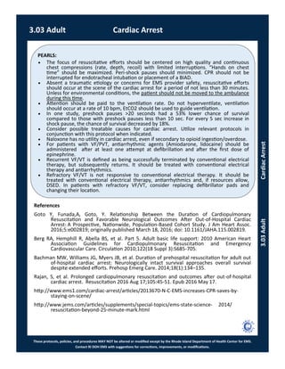 PEARLS:
These protocols, policies, and procedures MAY NOT be altered or modified except by the Rhode Island Department of Health Center for EMS.
Contact RI DOH EMS with suggestions for corrections, improvements, or modifications.
 The focus of resuscitative efforts should be centered on high quality and continuous
chest compressions (rate, depth, recoil) with limited interruptions. “Hands on chest
time” should be maximized. Peri-shock pauses should minimized. CPR should not be
interrupted for endotracheal intubation or placement of a BIAD.
 Absent a traumatic etiology or concerns for EMS provider safety, resuscitative efforts
should occur at the scene of the cardiac arrest for a period of not less than 30 minutes.
Unless for environmental conditions, the patient should not be moved to the ambulance
during this time.
 Attention should be paid to the ventilation rate. Do not hyperventilate, ventilation
should occur at a rate of 10 bpm, EtCO2 should be used to guide ventilation.
 In one study, preshock pauses >20 seconds had a 53% lower chance of survival
compared to those with preshock pauses less than 10 sec. For every 5 sec increase in
shock pause, the chance of survival decreased by 18%.
 Consider possible treatable causes for cardiac arrest. Utilize relevant protocols in
conjunction with this protocol when indicated.
 Naloxone has no utility in cardiac arrest, even if secondary to opioid ingestion/overdose.
 For patients with VF/PVT, antiarrhythmic agents (Amiodarone, lidocaine) should be
administered after at least one attempt at defibrillation and after the first dose of
epinephrine.
 Recurrent VF/VT is defined as being successfully terminated by conventional electrical
therapy, but subsequently returns. It should be treated with conventional electrical
therapy and antiarrhythmics.
 Refractory VF/VT is not responsive to conventional electrical therapy. It should be
treated with conventional electrical therapy, antiarrhythmics and, if resources allow,
DSED. In patients with refractory VF/VT, consider replacing defibrillator pads and
changing their location.
3.03 Adult Cardiac Arrest
3.03AdultCardiacArrest
References
Goto Y, Funada,A, Goto, Y. Relationship Between the Duration of Cardiopulmonary
Resuscitation and Favorable Neurological Outcomes After Out-of-Hospital Cardiac
Arrest: A Prospective, Nationwide, Population-Based Cohort Study. J Am Heart Assoc.
2016;5:e002819; originally published March 18, 2016; doi: 10.1161/JAHA.115.002819.
Berg RA, Hemphill R, Abella BS, et al. Part 5. Adult basic life support: 2010 American Heart
Association Guidelines for Cardiopulmonary Resuscitation and Emergency
Cardiovascular Care. Circulation 2010;122(18 Suppl 3):S685-705.
Bachman MW, Williams JG, Myers JB, et al. Duration of prehospital resuscitation for adult out
of-hospital cardiac arrest: Neurologically intact survival approaches overall survival
despite extended efforts. Prehosp Emerg Care. 2014;18(1):134–135.
Rajan, S, et al. Prolonged cardiopulmonary resuscitation and outcomes after out-of-hospital
cardiac arrest. Resuscitation 2016 Aug 17;105:45-51. Epub 2016 May 17.
http://www.ems1.com/cardiac-arrest/articles/2013670-N-C-EMS-increases-CPR-saves-by-
staying-on-scene/
http://www.jems.com/articles/supplements/special-topics/ems-state-science- 2014/
resuscitation-beyond-25-minute-mark.html
 
