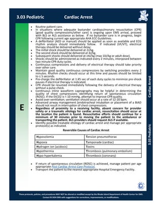 E
These protocols, policies, and procedures MAY NOT be altered or modified except by the Rhode Island Department of Health Center for EMS.
Contact RI DOH EMS with suggestions for corrections, improvements, or modifications.
 Routine patient care.
 In situations where adequate bystander cardiopulmonary resuscitation (CPR)
[good quality compressions/other care] is ongoing upon EMS arrival, proceed
with BLS or ALS assistance as below. If no bystander care is in progress, begin
CPR following current age appropriate AHA ECC Guidelines.
 A defibrillator (AED or manual) should be applied as soon as available and ECG
rhythm analysis should immediately follow. If indicated (VF/VT), electrical
therapy should be delivered without delay:
 The initial shock should be delivered at 2J/kg.
 The second shock should be delivered at 4J/kg.
 Subsequent shocks should delivered at ≥4J/kg (max 10J/kg or adult dose).
 Shocks should be administered as indicated every 2 minutes, interposed between
two minute CPR duty cycles.
 Continuous compressions and delivery of electrical therapy should take priority
over other care.
 Maintain good quality continuous compressions by switching providers every 2
minutes. Rhythm checks should occur at this time and pauses should be limited
to ≤ 5 seconds.
 Pre-charge the defibrillator at 1:45 sec of each duty cycles to minimize pre-shock
pauses if electrical therapy is indicated.
 CPR should be resumed immediately following the delivery of electrical therapy
without a pulse check.
 Continuous inline waveform capnography may be helpful in determining the
quality of chest compressions identifying return of spontaneous circulation
(ROSC). If the EtCO2 is < 10 mmHg, attempt to improve CPR quality.
 Avoid over-ventilation; ventilation should occur at a rate of 12-20 bpm.
 Advanced airway management (endotracheal intubation or placement of a BIAD
should not result in interruption of chest compressions.
 Regardless of proximity to a receiving facility, absent concern for provider
safety or a traumatic etiology for cardiac arrest, resuscitation should occur at
the location the patient is found. Resuscitative efforts should continue for a
minimum of 30 minutes prior to moving the patient to the ambulance or
transporting the patient. BLS providers should request ALS if available.
 Identify possible treatable etiology of cardiac arrest and manage per appropriate
protocol(s) as indicated.
Reversible Causes of Cardiac Arrest
 If return of spontaneous circulation (ROSC) is achieved, manage patient per age
appropriate Post Cardiac Arrest Care Protocol.
 Transport the patient to the nearest appropriate Hospital Emergency Facility.
Hypovolemia Tension pneumothorax
Hypoxia Tamponade (cardiac)
Hydrogen ion (acidosis) Toxins
Hypothermia Thrombosis (pulmonary embolism)
Hypo-hyperkalemia Thrombosis (coronary)
3.03 Pediatric Cardiac Arrest
3.03PediatricCardiacArrest
 