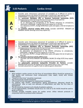 A
C
P
These protocols, policies, and procedures MAY NOT be altered or modified except by the Rhode Island Department of Health Center for EMS.
Contact RI DOH EMS with suggestions for corrections, improvements, or modifications.
PEARLS:
 Consider early interosseous placement (if available) or if difficult IV access is
anticipated (access site above the diaphragm is preferred if age appropriate).
 EPINEPHRINE (1:10,000) 0.01 mg (10 mcg/0.1 ml)/kg IV/IO every 3-5 min.
 For ventricular fibrillation (VF) or pulseless ventricular tachycardia (PVT):
unresponsive to initial electrical therapy and one dose of epinephrine:
⃝ AMIODARONE 5 mg/kg IV/IO (may repeat X2).
⃝ As an alternative to amiodarone or for VF/PVT refractory to amiodarone,
administer LIDOCAINE 1 mg/kg IV/IO (may repeat X1 in 10 min).
⃝ For refractory VF/PVT, change defibrillator pads and apply a 2nd set of pads at a
new site.
 For pulseless electrical activity (PEA) arrest, consider LACTATED RINGER’S or
NORMAL SALINE 20ml/kg IV/IO (may repeat X1).
3.03 Pediatric Cardiac Arrest
3.03PediatricCardiacArrest
 Consider early interosseous placement (if available) or if difficult IV access is
anticipated (access site above the diaphragm is preferred if age appropriate).
 EPINEPHRINE (1:10,000) 0.01 mg (10 mcg/0.1 ml)/kg IV/IO every 3-5 min.
 For ventricular fibrillation (VF) or pulseless ventricular tachycardia (PVT)
unresponsive to initial electrical therapy and one dose of epinephrine:
⃝ AMIODARONE 5 mg/kg IV/IO (may repeat X2).
⃝ An alternative to amiodarone or for VF/PVT refractory to amiodarone,
LIDOCAINE 1 mg/kg IV/IO (may repeat X1 in 10 min).
⃝ For refractory VF/PVT, change defibrillator pads and apply 2nd set of pads at a
new site.
 For pulseless electrical activity (PEA) arrest:
⃝ Consider LACTATED RINGER’S or NORMAL SALINE 20 ml/kg IV/IO (may repeat
X1).
⃝ Perform needle thoracostomy for suspected tension pneumothorax.
 For polymorphic ventricular tachycardia (Torsades de Pointes), consider
MAGNESIUM SULFATE 40 mg/kg IV/IO (may repeat every 5 min, 2 gm max).
 Consider placement of a gastric tube to address gastric distention.
 Most pediatric cardiac arrests are the focus of resuscitative efforts should be centered on
high quality and continuous chest compressions (rate, depth, recoil) with limited
interruptions.
 “Hands on chest time” should be maximized.
 Peri-shock pauses should minimized.
 CPR should not be interrupted for endotracheal intubation.
 For patients with VF/PVT, antiarrhythmic agents (Amiodarone, lidocaine) should be
administered after at least one attempts at defibrillation and after the first dose of
epinephrine.
 The bG should be checked in all critically ill pediatric patients.
 Do not hyperventilate, ventilation should occur at a rate of 12-20. EtCO2 should be used to
guide ventilation.
 Consider possible treatable causes for cardiac arrest. Utilize relevant protocols in
conjunction with this protocol when indicated.
 