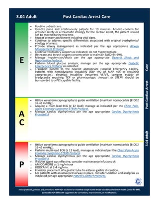 E
These protocols, policies, and procedures MAY NOT be altered or modified except by the Rhode Island Department of Health Center for EMS.
Contact RI DOH EMS with suggestions for corrections, improvements, or modifications.
A
C
P
3.04AdultPostCardiacArrestCare
 Routine patient care.
 Identify pulse and continuously palpate for 10 minutes. Absent concern for
provider safety or a traumatic etiology for the cardiac arrest, the patient should
not be moved during this time.
 Repeat primary assessment including vital signs.
 Continue to address specific differentials associated with original dysrhythmia/
etiology of arrest.
 Provide airway management as indicated per the age appropriate Airway
Management Protocol.
 Continue ventilatory support as indicated; do not hyperventilate.
 Decrease and titrate oxygen concentration to maintain SpO2 94-99%.
 Manage hypotension/shock per the age appropriate General Shock and
Hypotension Protocol.
 Perform blood glucose analysis; manage per the age appropriate Diabetic
Emergencies Protocol as indicated.
 Transport patient to the nearest appropriate Hospital Emergency Facility.
Patients with hemodynamic instability (SBP <90 or MAP <65 or requiring
vasopressors), electrical instability (recurrent VF/VT, complex ectopy or
bradycardia requiring TCP or pharmacologic therapy) or STEMI should be
transported to a PCI capable facility.
 Utilize waveform capnography to guide ventilation (maintain normocarbia [EtCO2
35-45 mmHg]).
 Acquire a multi-lead ECG (≥ 12 lead); manage as indicated per the Chest Pain-
Acute Coronary Syndrome-STEMI Protocol.
 Manage cardiac dysrhythmias per the age appropriate Cardiac Dysrhythmia
Protocol(s).
 Utilize waveform capnography to guide ventilation (maintain normocarbia [EtCO2
35-45 mmHg]).
 Perform multi-lead ECG (≥ 12 lead), manage as indicated per the Chest Pain-Acute
Coronary Syndrome-STEMI Protocol.
 Manage cardiac dysrhythmias per the age appropriate Cardiac Dysrhythmia
Protocol(s).
 If either agent was effective, consider maintenance infusions of:
⃝ AMIODARONE at 1 mg/min or
⃝ LIDOCAINE at 2-4 mg/min.
 Consider placement of a gastric tube to address gastric distention.
 For patients with an advanced airway in place, consider sedation and analgesia as
indicated per age appropriate Patient Comfort Protocol.
3.04 Adult Post Cardiac Arrest Care
 