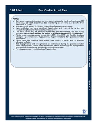 PEARLS:
These protocols, policies, and procedures MAY NOT be altered or modified except by the Rhode Island Department of Health Center for EMS.
Contact RI DOH EMS with suggestions for corrections, improvements, or modifications.
3.04AdultPostCardiacArrestCare
3.04 Adult Post Cardiac Arrest Care
 During any movement of patient, perform a continuous pulse check and continuous ECG
monitoring. DO NOT discontinue ECG monitoring at any time (i.e. transfer from
ambulance to ED etc).
 Reassess breath sounds, EtCO2 and ECG rhythm after every patient move.
 Hyperventilation can cause significant hypotension and re-arrest during the post
resuscitation phase and therefore should be avoided.
 The initial EtCO2 may be elevated immediately post-resuscitation, but will usually
normalize. Do not hyperventilate the patient to achieve a normal EtCO2 (35-45 mmHg).
 Titrate vasopressors as needed to maintain a SBP ≥90 or MAP ≥65. Consider treatable
etiologies (pneumothorax, hypovolemia, hyperventilation) for post-resuscitation
hypotension.
 Patient with long standing hypertension may require a higher MAP to maintain
adequate perfusion.
 Both hypoglycemia and hyperglycemia are deleterious during the post-resuscitation
phase. Hypoglycemia should be recognized and treated accordingly and hyperglycemia
from indiscriminate glucose administration should be avoided.
 Pre-mix vasopressors in anticipation of hypotension.
 