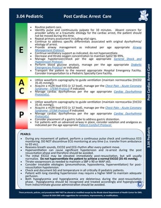 E
P
PEARLS:
These protocols, policies, and procedures MAY NOT be altered or modified except by the Rhode Island Department of Health Center for EMS.
Contact RI DOH EMS with suggestions for corrections, improvements, or modifications.
A
C
3.04 Pediatric Post Cardiac Arrest Care
3.04PediatricPostCardiacArrestCare
 Routine patient care.
 Identify pulse and continuously palpate for 10 minutes. Absent concern for
provider safety or a traumatic etiology for the cardiac arrest, the patient should
not be moved during this time.
 Repeat primary assessment including vital signs.
 Continue to address specific differentials associated with original dysrhythmia/
etiology of arrest.
 Provide airway management as indicated per age appropriate Airway
Management Protocol.
 Continue ventilatory support as indicated, do not hyperventilate.
 Decrease and titrate oxygen concentration to maintain SpO2 94-99%.
 Manage hypotension/shock per the age appropriate General Shock and
Hypotension Protocol.
 Perform blood glucose analysis, manage per the age appropriate Diabetic
Emergencies Protocol as indicated.
 Transport the patient to the nearest appropriate Hospital Emergency Facility.
Consider transportation to a Pediatric Specialty Care Facility.
 Utilize waveform capnography to guide ventilation (maintain normocarbia [EtCO2
35-45 mmHg]).
 Acquire a multi-lead ECG (≥ 12 lead), manage per the Chest Pain - Acute Coronary
Syndrome - STEMI Protocol if indicated.
 Manage cardiac dysrhythmias per the age appropriate Cardiac Dysrhythmia
Protocol(s).
 Utilize waveform capnography to guide ventilation (maintain normocarbia [EtCO2
35-45 mmHg]).
 Acquire a multi-lead ECG (≥ 12 lead), manage per the Chest Pain - Acute Coronary
Syndrome -STEMI Protocol if indicated.
 Manage cardiac dysrhythmias per the age appropriate Cardiac Dysrhythmia
Protocol(s).
 Consider placement of a gastric tube to address gastric distention.
 For patients with an advanced airway in place, consider sedation and analgesia as
indicated per the age appropriate Patient Comfort Protocol.
 During any movement of patient, perform a continuous pulse check and continuous ECG
monitoring. DO NOT discontinue ECG monitoring at any time (i.e. transfer from ambulance
to ED etc).
 Reassess breath sounds, EtCO2 and ECG rhythm after every patient move.
 Hyperventilation can cause significant hypotension and re-arrest during the post
resuscitation phase and therefore should be avoided.
 The initial EtCO2 may be elevated immediately post-resuscitation, but will usually
normalize. Do not hyperventilate the patient to achieve a normal EtCO2 (35-45 mmHg).
 Titrate vasopressors as needed to maintain a SBP ≥ 90 or MAP ≥65.
 Consider treatable etiologies (pneumothorax, hypovolemia, hyperventilation) for post-
resuscitation hypotension.
 Check and document bG and temperature in all critically ill pediatric patients.
 Patient with long standing hypertension may require a higher MAP to maintain adequate
perfusion.
 Both hypoglycemia and hyperglycemia are deleterious during the post-resuscitation
phase. Hypoglycemia should be recognized and treated accordingly and hyperglycemia
from indiscriminate glucose administration should be avoided.
 