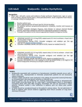 E
P
PEARLS:
These protocols, policies, and procedures MAY NOT be altered or modified except by the Rhode Island Department of Health Center for EMS.
Contact RI DOH EMS with suggestions for corrections, improvements, or modifications.
A
C
3.05 Adult Bradycardia - Cardiac Dysrhythmia
3.05AdultBradycardia-CardiacDysrhythmia
 ATROPINE SULFATE 0.5-1.0 mg IV/IO, repeat every 3-5 min to achieve a heart rate >
60 (max dose 3 mg) or
 Transcutaneous pacing (TCP). Consider analgesia and sedation per the age
appropriate Patient Comfort Protocol.
 Consider a NORMAL SALINE 250-500 ml IV/IO, repeat as needed (max 2L).
Recognition:
 Heart rate < 60 with a pulse and evidence of poor perfusion (hypotension, signs or symp-
toms of shock, altered mental status, chest pain/discomfort, acute congestive heart failure,
or syncope related to bradycardia).
 Routine patient care.
 Assess appropriateness of heart rate for clinical situation.
 For patients without symptoms/hemodynamic instability, monitor and reassess as
indicated.
 Consider treatable etiologies (hypoxia, beta blocker or calcium channel blocker
toxicity, electrolyte imbalance) and exit to appropriate protocol if indicated.
 Transport the patient to the nearest appropriate Hospital Emergency Facility.
 ATROPINE SULFATE 0.5-1.0 mg IV/IO, repeat every 3-5 min to achieve a heart rate
>60 [max dose 3 mg] or
 Transcutaneous pacing (TCP). Consider analgesia and sedation per the age
appropriate Patient Comfort Protocol.
 Consider NORMAL SALINE 250-500 ml IV/IO, repeat as needed (max 2L).
 Consider DOPAMINE HCL 2-10 mcg/kg/min IV/IO or EPINEPHRINE 2-10 mcg/min IV/
IO for bradycardia refractory to atropine sulfate and TCP.
 Bradycardia associated with symptoms or hemodynamic instability typically occurs with a
heart rates <50. Asymptomatic or minimally symptomatic patients do not necessarily
require treatment.
 Atropine sulfate should be used cautiously in the setting of myocardial ischemia/infarction
as increased heart rate may worsen ischemia or infarction size.
 Atropine sulfate may be ineffective for treating bradycardia related to atrioventricular
block (AVB) occurring below the AV node (type II second-degree block or third-degree
[complete] block with wide QRS complex). Immediate TCP may be warranted in these
patients. Atropine sulfate is also ineffective in patients who are status post cardiac
transplant.
 IV fluids should be considered based on the patient’s volume status. Do not administer IV
fluids to patients with clinical evidence suggesting heart failure (crackles on lung exam,
shortness of breath).
 