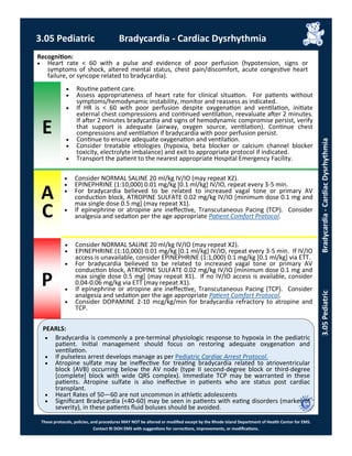 E
P
PEARLS:
These protocols, policies, and procedures MAY NOT be altered or modified except by the Rhode Island Department of Health Center for EMS.
Contact RI DOH EMS with suggestions for corrections, improvements, or modifications.
A
C
 Consider NORMAL SALINE 20 ml/kg IV/IO (may repeat X2).
 EPINEPHRINE (1:10,000) 0.01 mg/kg [0.1 ml/kg] IV/IO, repeat every 3-5 min.
 For bradycardia believed to be related to increased vagal tone or primary AV
conduction block, ATROPINE SULFATE 0.02 mg/kg IV/IO [minimum dose 0.1 mg and
max single dose 0.5 mg] (may repeat X1).
 If epinephrine or atropine are ineffective, Transcutaneous Pacing (TCP). Consider
analgesia and sedation per the age appropriate Patient Comfort Protocol.
Recognition:
 Heart rate < 60 with a pulse and evidence of poor perfusion (hypotension, signs or
symptoms of shock, altered mental status, chest pain/discomfort, acute congestive heart
failure, or syncope related to bradycardia).
 Routine patient care.
 Assess appropriateness of heart rate for clinical situation. For patients without
symptoms/hemodynamic instability, monitor and reassess as indicated.
 If HR is < 60 with poor perfusion despite oxygenation and ventilation, initiate
external chest compressions and continued ventilation, reevaluate after 2 minutes.
If after 2 minutes bradycardia and signs of hemodynamic compromise persist, verify
that support is adequate (airway, oxygen source, ventilation). Continue chest
compressions and ventilation if bradycardia with poor perfusion persist.
 Continue to ensure adequate oxygenation and ventilation.
 Consider treatable etiologies (hypoxia, beta blocker or calcium channel blocker
toxicity, electrolyte imbalance) and exit to appropriate protocol if indicated.
 Transport the patient to the nearest appropriate Hospital Emergency Facility.
 Consider NORMAL SALINE 20 ml/kg IV/IO (may repeat X2).
 EPINEPHRINE (1:10,000) 0.01 mg/kg [0.1 ml/kg] IV/IO, repeat every 3-5 min. If IV/IO
access is unavailable, consider EPINEPHRINE (1:1,000) 0.1 mg/kg [0.1 ml/kg] via ETT.
 For bradycardia believed to be related to increased vagal tone or primary AV
conduction block, ATROPINE SULFATE 0.02 mg/kg IV/IO [minimum dose 0.1 mg and
max single dose 0.5 mg] (may repeat X1). If no IV/IO access is available, consider
0.04-0.06 mg/kg via ETT (may repeat X1).
 If epinephrine or atropine are ineffective, Transcutaneous Pacing (TCP). Consider
analgesia and sedation per the age appropriate Patient Comfort Protocol.
 Consider DOPAMINE 2-10 mcg/kg/min for bradycardia refractory to atropine and
TCP.
3.05 Pediatric Bradycardia - Cardiac Dysrhythmia
3.05PediatricBradycardia-CardiacDysrhythmia
 Bradycardia is commonly a pre-terminal physiologic response to hypoxia in the pediatric
patient. Initial management should focus on restoring adequate oxygenation and
ventilation.
 If pulseless arrest develops manage as per Pediatric Cardiac Arrest Protocol.
 Atropine sulfate may be ineffective for treating bradycardia related to atrioventricular
block (AVB) occurring below the AV node (type II second-degree block or third-degree
[complete] block with wide QRS complex). Immediate TCP may be warranted in these
patients. Atropine sulfate is also ineffective in patients who are status post cardiac
transplant.
 Heart Rates of 50—60 are not uncommon in athletic adolescents
 Significant Bradycardia (<40-60) may be seen in patients with eating disorders (marker of
severity), in these patients fluid boluses should be avoided.
 
