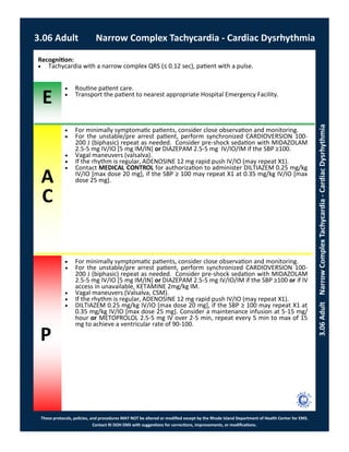 E
These protocols, policies, and procedures MAY NOT be altered or modified except by the Rhode Island Department of Health Center for EMS.
Contact RI DOH EMS with suggestions for corrections, improvements, or modifications.
A
C
P
3.06 Adult Narrow Complex Tachycardia - Cardiac Dysrhythmia
3.06AdultNarrowComplexTachycardia-CardiacDysrhythmia
Recognition:
 Tachycardia with a narrow complex QRS (≤ 0.12 sec), patient with a pulse.
 Routine patient care.
 Transport the patient to nearest appropriate Hospital Emergency Facility.
 For minimally symptomatic patients, consider close observation and monitoring.
 For the unstable/pre arrest patient, perform synchronized CARDIOVERSION 100-
200 J (biphasic) repeat as needed. Consider pre-shock sedation with MIDAZOLAM
2.5-5 mg IV/IO [5 mg IM/IN] or DIAZEPAM 2.5-5 mg IV/IO/IM if the SBP ≥100.
 Vagal maneuvers (valsalva).
 If the rhythm is regular, ADENOSINE 12 mg rapid push IV/IO (may repeat X1).
 Contact MEDICAL CONTROL for authorization to administer DILTIAZEM 0.25 mg/kg
IV/IO [max dose 20 mg], if the SBP ≥ 100 may repeat X1 at 0.35 mg/kg IV/IO [max
dose 25 mg].
 For minimally symptomatic patients, consider close observation and monitoring.
 For the unstable/pre arrest patient, perform synchronized CARDIOVERSION 100-
200 J (biphasic) repeat as needed. Consider pre-shock sedation with MIDAZOLAM
2.5-5 mg IV/IO [5 mg IM/IN] or DIAZEPAM 2.5-5 mg IV/IO/IM if the SBP ≥100 or if IV
access in unavailable, KETAMINE 2mg/kg IM.
 Vagal maneuvers (Valsalva, CSM).
 If the rhythm is regular, ADENOSINE 12 mg rapid push IV/IO (may repeat X1).
 DILTIAZEM 0.25 mg/kg IV/IO [max dose 20 mg], if the SBP ≥ 100 may repeat X1 at
0.35 mg/kg IV/IO [max dose 25 mg]. Consider a maintenance infusion at 5-15 mg/
hour or METOPROLOL 2.5-5 mg IV over 2-5 min, repeat every 5 min to max of 15
mg to achieve a ventricular rate of 90-100.
 