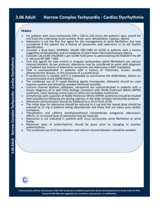 PEARLS:
These protocols, policies, and procedures MAY NOT be altered or modified except by the Rhode Island Department of Health Center for EMS.
Contact RI DOH EMS with suggestions for corrections, improvements, or modifications.
3.06 Adult Narrow Complex Tachycardia - Cardiac Dysrhythmia
3.06AdultNarrowComplexTachycardia-CardiacDysrhythmia
 For patients with sinus tachycardia (HR ≥ 100 to 220 minus the patient’s age), search for
and treat the underlying cause (anxiety, fever, pain, dehydration, hypoxia, sepsis).
 Adenosine is not the first line agent for the management of atrial fibrillation, but may
considered if the patient has a history of conversion with adenosine or to aid rhythm
identification.
 Consider a fluid bolus (NORMAL SALINE 500-1000 ml IV/IO) in patients with a history
suggestive of dehydration and no evidence of overt heart failure/pulmonary edema.
 Consider CALCIUM CHLORIDE 1 gm SLOW IV/IO prior to administering DILTIAZEM if the BP
is tenuous BP (SBP ~100)
 First line agents for rate control in irregular tachycardias (atrial fibrillation) are calcium
channel blockers. As per protocol, Adenosine may be considered to assist with diagnosis
or if patient has history of Adenosine conversion, but Adenosine is NOT mandated.
 CSM is contraindicated in patients with a history of TIA/stroke, known carotid
atherosclerotic disease, or the presence of a carotid bruit.
 If cardioversion is needed and it is impossible to synchronize the defibrillator, deliver an
unsynchronized shock (defibrillation).
 The combined use of IV nodal blocking agents (metoprolol, diltiazem) should be used
requires caution and should be avoided whenever possible
 Calcium channel blockers (diltiazem, verapamil) are contraindicated in patients with a
known diagnosis of or with ECGs findings consistent with Wolfe Parkinson White (WPW)
syndrome, Lown Ganong Levine (LGL) or other pre-excitation syndromes.
 Arrhythmias with suspicion of Wolfe-Parkinson-White (WPW) syndrome should be treated
with amiodarone following the dosing regimen in the wide complex tachycardia protocol.
 Adenosine administration should be followed by a 10 ml flush of NS.
 The initial dose for adenosine should be reduced to 6 mg and the repeat dose should be
reduced to 12 mg in patients taking dipyridamole and those that are status post cardiac
transplant.
 Theophylline and caffeine (methylxanthines) competitively antagonize adenosine's
effects; an increased dose of adenosine may be required.
 Adenosine is not indicated in patients with sinus tachycardia, atrial fibrillation or atrial
flutter.
 Maximum dose of antiarrhythmic should be given prior to changing to another
antiarrhythmic.
 The combined use of IV beta blockers and calcium channel blockers should be avoided.
 