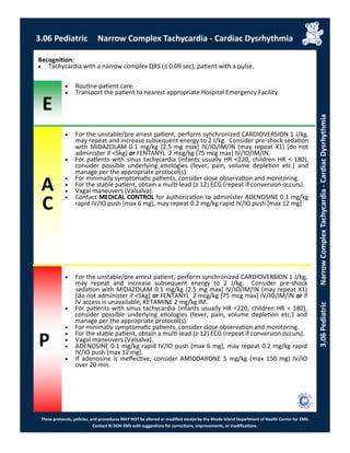E
These protocols, policies, and procedures MAY NOT be altered or modified except by the Rhode Island Department of Health Center for EMS.
Contact RI DOH EMS with suggestions for corrections, improvements, or modifications.
A
C
P
3.06 Pediatric Narrow Complex Tachycardia - Cardiac Dysrhythmia
3.06PediatricNarrowComplexTachycardia-CardiacDysrhythmia
 For the unstable/pre arrest patient, perform synchronized CARDIOVERSION 1 J/kg,
may repeat and increase subsequent energy to 2 J/kg. Consider pre-shock sedation
with MIDAZOLAM 0.1 mg/kg [2.5 mg max] IV/IO/IM/IN (may repeat X1) [do not
administer if <5kg] or FENTANYL 2 mcg/kg [75 mcg max] IV/IO/IM/IN.
 For patients with sinus tachycardia (infants usually HR <220, children HR < 180),
consider possible underlying etiologies (fever, pain, volume depletion etc.) and
manage per the appropriate protocol(s).
 For minimally symptomatic patients, consider close observation and monitoring.
 For the stable patient, obtain a multi-lead (≥ 12) ECG (repeat if conversion occurs).
 Vagal maneuvers (Valsalva).
 Contact MEDICAL CONTROL for authorization to administer ADENOSINE 0.1 mg/kg
rapid IV/IO push [max 6 mg], may repeat 0.2 mg/kg rapid IV/IO push [max 12 mg].
Recognition:
 Tachycardia with a narrow complex QRS (≤ 0.09 sec), patient with a pulse.
 Routine patient care.
 Transport the patient to nearest appropriate Hospital Emergency Facility.
 For the unstable/pre arrest patient, perform synchronized CARDIOVERSION 1 J/kg,
may repeat and increase subsequent energy to 2 J/kg. Consider pre-shock
sedation with MIDAZOLAM 0.1 mg/kg [2.5 mg max] IV/IO/IM/IN (may repeat X1)
[do not administer if <5kg] or FENTANYL 2 mcg/kg [75 mcg max] IV/IO/IM/IN or if
IV access is unavailable, KETAMINE 2 mg/kg IM.
 For patients with sinus tachycardia (infants usually HR <220, children HR < 180),
consider possible underlying etiologies (fever, pain, volume depletion etc.) and
manage per the appropriate protocol(s).
 For minimally symptomatic patients, consider close observation and monitoring.
 For the stable patient, obtain a multi-lead (≥ 12) ECG (repeat if conversion occurs).
 Vagal maneuvers (Valsalva).
 ADENOSINE 0.1 mg/kg rapid IV/IO push [max 6 mg], may repeat 0.2 mg/kg rapid
IV/IO push [max 12 mg].
 If adenosine is ineffective, consider AMIODARONE 5 mg/kg (max 150 mg) IV/IO
over 20 min.
 