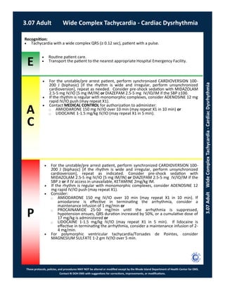 E
These protocols, policies, and procedures MAY NOT be altered or modified except by the Rhode Island Department of Health Center for EMS.
Contact RI DOH EMS with suggestions for corrections, improvements, or modifications.
A
C
P
3.07 Adult Wide Complex Tachycardia - Cardiac Dysrhythmia
3.07AdultWideComplexTachycardia-CardiacDysrhythmia
 For the unstable/pre arrest patient, perform synchronized CARDIOVERSION 100-
200 J (biphasic) [if the rhythm is wide and irregular, perform unsynchronized
cardioversion], repeat as needed. Consider pre-shock sedation with MIDAZOLAM
2.5-5 mg IV/IO [5 mg IM/IN] or DIAZEPAM 2.5-5 mg IV/IO/IM if the SBP ≥100.
 If the rhythm is regular with monomorphic complexes, consider ADENOSINE 12 mg
rapid IV/IO push (may repeat X1).
 Contact MEDICAL CONTROL for authorization to administer:
⃝ AMIODARONE 150 mg IV/IO over 10 min (may repeat X1 in 10 min) or
⃝ LIDOCAINE 1-1.5 mg/kg IV/IO (may repeat X1 in 5 min).
Recognition:
 Tachycardia with a wide complex QRS (≥ 0.12 sec), patient with a pulse.
 Routine patient care.
 Transport the patient to the nearest appropriate Hospital Emergency Facility.
 For the unstable/pre arrest patient, perform synchronized CARDIOVERSION 100-
200 J (biphasic) [if the rhythm is wide and irregular, perform unsynchronized
cardioversion], repeat as indicated. Consider pre-shock sedation with
MIDAZOLAM 2.5-5 mg IV/IO [5 mg IM/IN] or DIAZEPAM 2.5-5 mg IV/IO/IM if the
SBP ≥ or if IV access in unavailable, KETAMINE 2mg/kg IM.
 If the rhythm is regular with monomorphic complexes, consider ADENOSINE 12
mg rapid IV/IO push (may repeat X1).
 Consider:
⃝ AMIODARONE 150 mg IV/IO over 10 min (may repeat X1 in 10 min). If
amiodarone is effective in terminating the arrhythmia, consider a
maintenance infusion of 1 mg/min or
⃝ PROCAINAMIDE 25-50 mg/min until the arrhythmia is suppressed,
hypotension ensues, QRS duration increased by 50%, or a cumulative dose of
17 mg/kg is administered or
⃝ LIDOCAINE 1-1.5 mg/kg IV/IO (may repeat X1 in 5 min). If lidocaine is
effective in terminating the arrhythmia, consider a maintenance infusion of 2-
4 mg/min.
 For polymorphic ventricular tachycardia/Torsades de Pointes, consider
MAGNESIUM SULFATE 1-2 gm IV/IO over 5 min.
 
