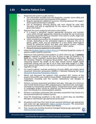 E
These protocols, policies, and procedures MAY NOT be altered or modified except by the Rhode Island Department of Health Center for EMS.
Contact RI DOH EMS with suggestions for corrections, improvements, or modifications.
1.01 Routine Patient Care
RoutinePatientCare1.01
1. Respond to the scene in a safe manner:
 Use information available from the dispatcher, consider scene safety and
pre-arrival assessment and treatment of the patient.
 Request appropriate additional resources, including advanced life support
(ALS) response/intercept if available.
 Use of emergency warning devices and siren should be used with
discretion and only as appropriate for the nature of the response and
given information.
2. Approach the scene cautiously and assess scene safety:
 If a hazard is identified, request appropriate assistance and maintain
scene safety through appropriate measures including the use of personal
protective equipment (PPE) as indicated. If the scene is unsafe, stage until
hazards/threats are mitigated.
 Utilize standard precautions for all patient contacts. Standard precautions
include, depending on the anticipated degree or exposure, the use of
gloves, gowns, mask, and eye protection or a face shield. Hand hygiene
should be performed before and after each patient contact. Institute
transmission based precautions as indicated in Table 1 below.
 Bring all necessary equipment to the patient.
3. Utilize the Multiple Patient Incident Protocol if indicated based the number of
patients and/or need for resources.
4. Determine if the patient(s) meet pediatric or adult criteria by age. A pediatric
patient is defined as a patient less than 16 years of age. For patients ≤ 36
kg/80 lbs., utilize a pediatric dosing device (Broselow, Handtevy or other). If
the Broselow Pediatric Emergency Resuscitation Tape is utilized, patients
measuring beyond the length of the tape should receive weight based
medication dosing until the age of 16 or their total body weight is ≥ 50kg.
Some special needs patients may require continued use of pediatric protocols
regardless of age.
5. For trauma patients, evaluate mechanism of injury (MOI) and employ spinal
movement restriction precautions (SMRPs) if indicated following the Spinal
Movement Restriction Precautions Protocol.
6. Obtain and document the patient’s chief complaint (CC), history of the
present illness (HPI), past medical history (PMH), medication allergies, current
medications (including over the counter medications) and allergies to
medications.
7. Perform a primary assessment and obtain vital signs. Vital signs at a minimum
shall include blood pressure (BP); palpated pulse; respiratory rate; and oxygen
saturation as measured by oximeter (SpO2). Temperature (oral, rectal, axillary,
or esophageal probe) should be obtained and documented when available
and in all critically ill or injured pediatric patients.
8. Perform a secondary assessment (the secondary assessment may consist of a
focused examination for isolated injuries).
9. Treat life threatening conditions in the order in which they are identified.
Manage as indicated per age appropriate protocol(s).
10. All patients shall have their level of pain assessed utilizing an age appropriate
pain scale (see age appropriate Patient Comfort Protocol). This assessment
shall be documented on the Patient Care Report.
11. Pain, nausea and vomiting should be managed following age appropriate
Patient Comfort Protocols.
 
