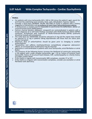 PEARLS:
These protocols, policies, and procedures MAY NOT be altered or modified except by the Rhode Island Department of Health Center for EMS.
Contact RI DOH EMS with suggestions for corrections, improvements, or modifications.
 For patients with sinus tachycardia (HR ≥ 100 to 220 minus the patient’s age), search for
and treat the underlying cause (anxiety, fever, pain, dehydration, hypoxia, sepsis).
 Consider a fluid bolus (NORMAL SALINE 500-1000 ml IV/IO) in patients with a history
suggestive of dehydration and no evidence of overt heart failure/pulmonary edema.
 If cardioversion is needed and it is impossible to synchronize the defibrillator, deliver an
unsynchronized shock (defibrillation).
 Calcium channel blockers (diltiazem, verapamil) are contraindicated in patients with a
known diagnosis of or with ECGs findings consistent with Wolfe Parkinson White (WPW)
syndrome. Arrhythmias with suspicion of Wolfe-Parkinson-White (WPW) syndrome
should be treated with amiodarone.
 The initial dose for ADENOSINE should be reduced to 6 mg and the repeat dose should
be reduced to 12 mg in patients taking dipyridomole and those that are status post
cardiac transplant.
 Maximum dose of antiarrhythmic should be given prior to changing to another
antiarrhythmic.
 Theophylline and caffeine (methylxanthines) competitively antagonize adenosine's
effects; an increased dose of adenosine may be required.
 Adenosine is contraindicated in patients with sinus tachycardia, atrial fibrillation or atrial
flutter.
 The presence of the following factors increase the likelihood of ventricular tachycardia
in the patient with a wide complex tachycardia: age > 35 yo, history of ischemic heart
disease/MI, history of structural heard disease, CHF, cardiomyopathy or a family history
of sudden cardiac death.
 If the rhythm is regular with monomorphic QRS complexes, consider VT or SVT.
 If the rhythm is irregular with monomorphic complexes, consider pre-excitation or atrial
fibrillation with aberrancy.
3.07 Adult Wide Complex Tachycardia - Cardiac Dysrhythmia
3.07AdultWideComplexTachycardia-CardiacDysrhythmia
 