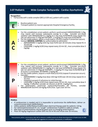 E
P
PEARLS:
These protocols, policies, and procedures MAY NOT be altered or modified except by the Rhode Island Department of Health Center for EMS.
Contact RI DOH EMS with suggestions for corrections, improvements, or modifications.
A
C
 For the unstable/pre arrest patient, perform synchronized CARDIOVERSION 1 J/kg,
may repeat and increase subsequent energy to 2 J/kg. Consider pre-shock
sedation with MIDAZOLAM 0.1 mg/kg [2.5 mg max] IV/IO/IM/IN (may repeat X1)
[do not administer if <5kg] or FENTANYL 2 mcg/kg [75 mcg max] IV/IO/IM/IN.
 For the stable patient, obtain a multi-lead (≥ 12) ECG (repeat if conversion occurs).
 Contact MEDICAL CONTROL for authorization to administer:
⃝ AMIODARONE 5 mg/kg (150 mg max) IV/IO over 20 minutes (may repeat X1 in
10 min) or
⃝ LIDOCAINE 1 mg/kg IV/IO (may repeat every 10 min X2 , max cumulative dose 3
mg/kg).
Recognition:
 Tachycardia with a wide complex QRS (≥ 0.09 sec), patient with a pulse.
 Routine patient care.
 Transport patient to nearest appropriate Hospital Emergency Facility.
 For the unstable/pre arrest patient, perform synchronized CARDIOVERSION 1 J/kg,
may repeat and increase subsequent energy to 2 J/kg. Consider pre-shock
sedation with MIDAZOLAM 0.1 mg/kg [2.5 mg max] IV/IO/IM/IN (may repeat X1)
[do not administer if <5kg] or FENTANYL 2 mcg/kg [75 mcg max] IV/IO/IM/IN or if
IV access is unavailable, KETAMINE 2 mg/kg IM.
 For the stable patient, acquire a multi-lead (≥12) ECG (repeat if conversion occurs).
 Consider:
⃝ AMIODARONE 5 mg/kg (max dose 150 mg) IV/IO over 20 min (may repeat X1 in
10 min).
⃝ Initiating transport if refractory to initial therapy.
⃝ LIDOCAINE 1 mg/kg IV/IO (may repeat every 10 min X2, max cumulative dose 3
mg/kg). If effective, consider an infusion at 20-50 mcg/kg/min.
 For polymorphic ventricular tachycardia/Torsades de Pointes, consider
MAGNESIUM SULFATE 50 mg/kg IV/IO (max 2 gm) over 20 min.
 If cardioversion is needed and it is impossible to synchronize the defibrillator, deliver an
unsynchronized shock (defibrillation).
 Utilize pediatric defibrillation/multifunction electrical therapy pads for patients <10 kg.
 For witnessed/monitored VT, try “cough” cardioversion if patient is able to comply.
 Max dose of antiarrhythmic should be given prior to changing antiarrhythmic.
 Place 50 mg/kg magnesium sulfate 50% into 50 ml NS and infuse over 20 minutes.
3.07 Pediatric Wide Complex Tachycardia - Cardiac Dysrhythmia
3.07PediatricWideComplexTachycardia-CardiacDysrhythmia
 