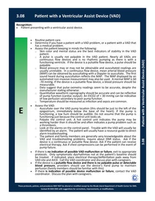 E
These protocols, policies, and procedures MAY NOT be altered or modified except by the Rhode Island Department of Health Center for EMS.
Contact RI DOH EMS with suggestions for corrections, improvements, or modifications.
 Routine patient care.
 Determine if you have a patient with a VAD problem, or a patient with a VAD that
has a medical problem.
 Assess the patient keeping in minds the following:
⃝ Skin color and mental status are the best indicators of stability in the VAD
patient.
⃝ A pulse is usually not palpable in the VAD patient. Nearly all VADs are
continuous flow devices and is no rhythmic pumping as there is with a
functioning ventricle. If the device is a pulsatile flow device, a pulse should be
palpable.
⃝ Blood pressure may or may not be obtainable and auscultated readings are
usually unreliable. In a continuous flow device, mean arterial blood pressure
(MAP) can be obtained by auscultating with a Doppler to auscultate. The first
sound heard during auscultation reflects the MAP. The MAP displayed by an
automated non-invasive measurement may also be used. A normal MAP is 60
-70 mmHg. If the device is a pulsatile flow device, a blood pressure should be
measurable.
⃝ Data suggest that pulse oximetry readings seem to be accurate, despite the
manufacturer stating otherwise.
⃝ Quantitative waveform capnography should be accurate and can be reflective
of pump function (cardiac output). An EtCO2 of < 30 mmHg can be indicative
of low perfusion secondary to poor pump function.
⃝ Temperature should be measured as infection and sepsis are common.
 Assess the VAD:
⃝ Auscultate over the VAD pump location (this should be just to the left of the
epigastrium, immediately below the base of the heart). If the pump is
functioning, a low hum should be audible. Do not assume that the pump is
functioning just because the control unit looks ok.
⃝ Palpate the control unit. A hot control unit indicates the pump may be
working harder than it should be and often indicates a pump problem such as
a thrombosis.
⃝ Look at the alarms on the control panel. Trouble with the VAD will usually be
identified by an alarm. The patient will usually have a resource guide to direct
alarm troubleshooting.
⃝ The patient and family members are generally very knowledgeable about the
VAD and troubleshooting problems. Inquire about DNR status. Ask if the
device is a continuous or pulsatile flow device. Ask if the patient can receive
electrical therapy. Ask if chest compressions can be performed in the event of
pump failure.
 If there is no indication of possible VAD malfunction or failure, exit to appropriate
protocols. Only symptomatic dysrhythmias not at the patient’s baseline should
be treated. If indicated, place electrical therapy/defibrillation pads away from
VAD site and AICD. Call the VAD coordinator and discuss plan with caregivers.
 If the device is a pulsatile flow device and there is no palpable pulse or detectable
blood pressure, providers should use the device’s hand pump to maintain
perfusion (family members should be familiar with this).
 If there is indication of possible device malfunction or failure, contact the VAD
coordinator. Discuss the plan with caregivers.
Recognition:
 Patient presenting with a ventricular assist device.
3.08 Patient with a Ventricular Assist Device (VAD)
3.08PatientwithaVentricularAssistDevice(VAD)
 