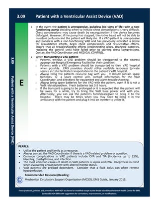 E
These protocols, policies, and procedures MAY NOT be altered or modified except by the Rhode Island Department of Health Center for EMS.
Contact RI DOH EMS with suggestions for corrections, improvements, or modifications.
PEARLS:
 In the event the patient is unresponsive, pulseless (no signs of life) with a non-
functioning pump deciding when to initiate chest compressions is very difficult.
Chest compressions may cause death by exsanguination if the device becomes
dislodged. However, if the pump has stopped, the native heart will not be able to
maintain perfusion and the patient will likely die. If a VAD patient is unresponsive
and pulseless with a non-functioning VAD and has previously indicated a desire
for resuscitative efforts, begin chest compressions and resuscitative efforts.
Ensure that all troubleshooting efforts (reconnecting wires, changing batteries,
replacing the control unit) have failed prior to starting chest compressions.
Contact the VAD Coordinator and MEDICAL CONTROL.
 When transporting a VAD patient:
⃝ Patients without a VAD problem should be transported to the nearest
appropriate Hospital Emergency Facility for their condition.
⃝ Patients with a VAD problem should be transported to their VAD hospital
when possible. EMS providers should utilize available resources (private
service etc.) to facilitate transportation to the patient’s VAD hospital.
⃝ Always bring the patients resource bag with you. It should contain spare
batteries, +/- a spare control unit, contact information for the VAD
Coordinator, and directions for equipment and alarm troubleshooting.
⃝ Always bring spare batteries for the VAD with the patient, even if it is not a
VAD related problem. Fresh batteries last 3-5 hours.
⃝ If the transport is going to be prolonged or it is expected that the patient will
be away for a while, try to bring the VAD base power unit with you.
Alternately, you can ask the patient’s family/caregiver to bring it to the
hospital. There may be times when you may need to bring it in the
ambulance with the patient and plug it into an inverter to utilize it.
3.09 Patient with a Ventricular Assist Device (VAD)
3.09PatientwithaVentricularAssistDevice(VAD)
 Utilize the patient and family as a resource.
 Always contact the VAD Coordinator if there is a VAD related problem or question.
 Common complications in VAD patients include CVA and TIA (incidence up to 25%),
bleeding, dysrhythmias, and infection.
 The most common causes of death in VAD patients is sepsis and CVA. Keep these in mind
when evaluating a VAD patient with altered mental status.
 VAD patients are preload dependent. Consider that a fluid bolus can often reverse
hypoperfusion.
Recommended Resource/Reading:
Mechanical Circulatory Support Organization (MCSO), EMS Guide, January 2015.
 