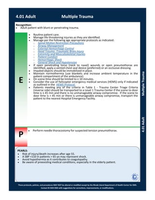 E
P
PEARLS:
These protocols, policies, and procedures MAY NOT be altered or modified except by the Rhode Island Department of Health Center for EMS.
Contact RI DOH EMS with suggestions for corrections, improvements, or modifications.
4.01 Adult Multiple Trauma
4.01AdultMultipleTrauma
Recognition:
 Adult patient with blunt or penetrating trauma.
 Routine patient care.
 Manage life threatening injuries as they are identified.
 Manage per the following age appropriate protocols as indicated:
⃝ Spinal Motion Restriction Precautions
⃝ Airway Management
⃝ External Hemorrhage Control
⃝ Head Trauma -Traumatic Brain Injury
⃝ Extremity and Musculoskeletal Injuries
⃝ Patient Comfort
⃝ Hemorrhagic Shock
⃝ General Shock and Hypotension
 If open penetrating torso (neck to navel) wounds or open pneumothorax are
identified, apply a vented chest seal device (preferred) or an occlusive dressing.
 Impaled objects should be immobilized in place.
 Maintain normothermia (use blankets and increase ambient temperature in the
patient compartment of the ambulance).
 On scene time should be limited to ≤ 10 minutes.
 Consider the use of helicopter emergency medical services (HEMS) only if indicated
as outlined in the HEMS Protocol.
 Patients meeting any of the criteria in Table 1 - Trauma Center Triage Criteria
(reverse side) should be transported to a Level 1 Trauma Center if the scene to door
time is ≤ 45 min and there is no unmanageable airway compromise. If the scene to
door time is > 45 min or there is unmanageable airway compromise, transport the
patient to the nearest Hospital Emergency Facility.
 Perform needle thoracostomy for suspected tension pneumothorax.
 Risk of injury/death increases after age 55.
 A SBP <110 in patients > 65 yo may represent shock.
 Avoid hypothermia as it contributes to coagulopathy.
 Be aware of preexisting medical conditions, especially in the elderly patient.
 