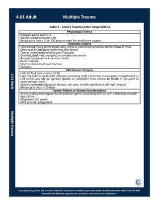 These protocols, policies, and procedures MAY NOT be altered or modified except by the Rhode Island Department of Health Center for EMS.
Contact RI DOH EMS with suggestions for corrections, improvements, or modifications.
Table 1 – Level 1 Trauma Center Triage Criteria
Physiologic Criteria
Glosgow coma scale ≤13
Systolic blood pressure ≤ 90
Respiratory rate <10 or >29 bpm or need for ventilatory support
Anatomic Criteria
Penetrating injury to the head, neck, torso or extremities proximal to the elbow or knee
Chest wall instability or deformity (flail chest)
Two or more proximal long bone fractures
Crushed, degloved, mangled, or pulseless extremity
Amputation proximal to wrist or ankle
Pelvic fracture
Open or depressed skull fracture
Paralysis
Mechanism of Injury
Fall >20 feet (one story is 10 ft)
High risk vehicle crash with intrusion (including roof) >12 inches in occupant compartment or
>18 inches any site or ejection (partial or complete) from vehicle or Death of occupant in
same compartment.
Auto vs. pedestrian/bicyclist thrown, run over, or with significant (>20 mph) impact
Motorcycle crash > 20 mph
Special Patient or System Considerations
Patient taking anticoagulants/antiplatelet agents (excluding ASA) or with a bleeding disorder
Age >55 yo
Pregnancy >20 weeks
EMS provider judgement
4.01 Adult Multiple Trauma
4.01AdultMultipleTrauma
 