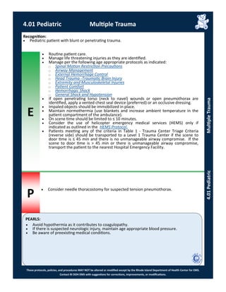 E
P
PEARLS:
These protocols, policies, and procedures MAY NOT be altered or modified except by the Rhode Island Department of Health Center for EMS.
Contact RI DOH EMS with suggestions for corrections, improvements, or modifications.
4.01 Pediatric Multiple Trauma
4.01PediatricMultipleTrauma
Recognition:
 Pediatric patient with blunt or penetrating trauma.
 Routine patient care.
 Manage life threatening injuries as they are identified.
 Manage per the following age appropriate protocols as indicated:
⃝ Spinal Motion Restriction Precautions
⃝ Airway Management
⃝ External Hemorrhage Control
⃝ Head Trauma -Traumatic Brain Injury
⃝ Extremity and Musculoskeletal Injuries
⃝ Patient Comfort
⃝ Hemorrhagic Shock
⃝ General Shock and Hypotension
 If open penetrating torso (neck to navel) wounds or open pneumothorax are
identified, apply a vented chest seal device (preferred) or an occlusive dressing.
 Impaled objects should be immobilized in place.
 Maintain normothermia (use blankets and increase ambient temperature in the
patient compartment of the ambulance).
 On scene time should be limited to ≤ 10 minutes.
 Consider the use of helicopter emergency medical services (HEMS) only if
indicated as outlined in the HEMS Protocol.
 Patients meeting any of the criteria in Table 1 - Trauma Center Triage Criteria
(reverse side) should be transported to a Level 1 Trauma Center if the scene to
door time is ≤ 45 min and there is no unmanageable airway compromise. If the
scene to door time is > 45 min or there is unmanageable airway compromise,
transport the patient to the nearest Hospital Emergency Facility.
 Consider needle thoracostomy for suspected tension pneumothorax.
 Avoid hypothermia as it contributes to coagulopathy.
 If there is suspected neurologic injury, maintain age appropriate blood pressure.
 Be aware of preexisting medical conditions.
 