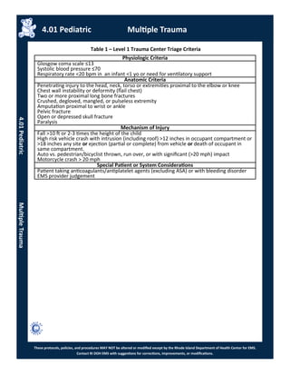 These protocols, policies, and procedures MAY NOT be altered or modified except by the Rhode Island Department of Health Center for EMS.
Contact RI DOH EMS with suggestions for corrections, improvements, or modifications.
Table 1 – Level 1 Trauma Center Triage Criteria
Physiologic Criteria
Glosgow coma scale ≤13
Systolic blood pressure ≤70
Respiratory rate <20 bpm in an infant <1 yo or need for ventilatory support
Anatomic Criteria
Penetrating injury to the head, neck, torso or extremities proximal to the elbow or knee
Chest wall instability or deformity (flail chest)
Two or more proximal long bone fractures
Crushed, degloved, mangled, or pulseless extremity
Amputation proximal to wrist or ankle
Pelvic fracture
Open or depressed skull fracture
Paralysis
Mechanism of Injury
Fall >10 ft or 2-3 times the height of the child
High risk vehicle crash with intrusion (including roof) >12 inches in occupant compartment or
>18 inches any site or ejection (partial or complete) from vehicle or death of occupant in
same compartment.
Auto vs. pedestrian/bicyclist thrown, run over, or with significant (>20 mph) impact
Motorcycle crash > 20 mph
Special Patient or System Considerations
Patient taking anticoagulants/antiplatelet agents (excluding ASA) or with bleeding disorder
EMS provider judgement
4.01 Pediatric Multiple Trauma
4.01PediatricMultipleTrauma
 