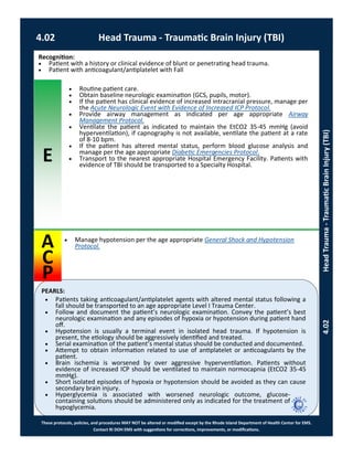 E
PEARLS:
These protocols, policies, and procedures MAY NOT be altered or modified except by the Rhode Island Department of Health Center for EMS.
Contact RI DOH EMS with suggestions for corrections, improvements, or modifications.
A
C
P
4.02 Head Trauma - Traumatic Brain Injury (TBI)
4.02HeadTrauma-TraumaticBrainInjury(TBI)
 Manage hypotension per the age appropriate General Shock and Hypotension
Protocol.
Recognition:
 Patient with a history or clinical evidence of blunt or penetrating head trauma.
 Patient with anticoagulant/antiplatelet with Fall
 Routine patient care.
 Obtain baseline neurologic examination (GCS, pupils, motor).
 If the patient has clinical evidence of increased intracranial pressure, manage per
the Acute Neurologic Event with Evidence of Increased ICP Protocol.
 Provide airway management as indicated per age appropriate Airway
Management Protocol.
 Ventilate the patient as indicated to maintain the EtCO2 35-45 mmHg (avoid
hyperventilation), if capnography is not available, ventilate the patient at a rate
of 8-10 bpm.
 If the patient has altered mental status, perform blood glucose analysis and
manage per the age appropriate Diabetic Emergencies Protocol.
 Transport to the nearest appropriate Hospital Emergency Facility. Patients with
evidence of TBI should be transported to a Specialty Hospital.
 Patients taking anticoagulant/antiplatelet agents with altered mental status following a
fall should be transported to an age appropriate Level I Trauma Center.
 Follow and document the patient’s neurologic examination. Convey the patient’s best
neurologic examination and any episodes of hypoxia or hypotension during patient hand
off.
 Hypotension is usually a terminal event in isolated head trauma. If hypotension is
present, the etiology should be aggressively identified and treated.
 Serial examination of the patient’s mental status should be conducted and documented.
 Attempt to obtain information related to use of antiplatelet or anticoagulants by the
patient.
 Brain ischemia is worsened by over aggressive hyperventilation. Patients without
evidence of increased ICP should be ventilated to maintain normocapnia (EtCO2 35-45
mmHg).
 Short isolated episodes of hypoxia or hypotension should be avoided as they can cause
secondary brain injury.
 Hyperglycemia is associated with worsened neurologic outcome, glucose-
containing solutions should be administered only as indicated for the treatment of
hypoglycemia.
 