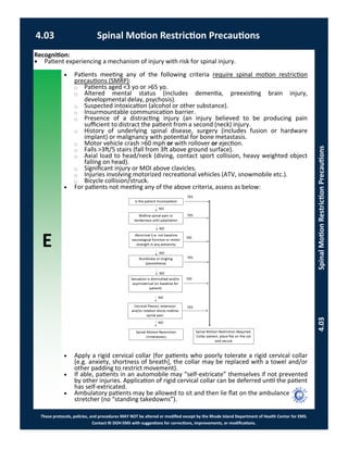 E
These protocols, policies, and procedures MAY NOT be altered or modified except by the Rhode Island Department of Health Center for EMS.
Contact RI DOH EMS with suggestions for corrections, improvements, or modifications.
4.03 Spinal Motion Restriction Precautions
4.03SpinalMotionRestrictionPrecautions
 Patients meeting any of the following criteria require spinal motion restriction
precautions (SMRP):
⃝ Patients aged <3 yo or >65 yo.
⃝ Altered mental status (includes dementia, preexisting brain injury,
developmental delay, psychosis).
⃝ Suspected intoxication (alcohol or other substance).
⃝ Insurmountable communication barrier.
⃝ Presence of a distracting injury (an injury believed to be producing pain
sufficient to distract the patient from a second (neck) injury.
⃝ History of underlying spinal disease, surgery (includes fusion or hardware
implant) or malignancy with potential for bone metastasis.
⃝ Motor vehicle crash >60 mph or with rollover or ejection.
⃝ Falls >3ft/5 stairs (fall from 3ft above ground surface).
⃝ Axial load to head/neck (diving, contact sport collision, heavy weighted object
falling on head).
⃝ Significant injury or MOI above clavicles.
⃝ Injuries involving motorized recreational vehicles (ATV, snowmobile etc.).
⃝ Bicycle collision/struck.
 For patients not meeting any of the above criteria, assess as below:
 Apply a rigid cervical collar (for patients who poorly tolerate a rigid cervical collar
[e.g. anxiety, shortness of breath], the collar may be replaced with a towel and/or
other padding to restrict movement).
 If able, patients in an automobile may “self-extricate” themselves if not prevented
by other injuries. Application of rigid cervical collar can be deferred until the patient
has self-extricated.
 Ambulatory patients may be allowed to sit and then lie flat on the ambulance
stretcher (no “standing takedowns”).
Recognition:
 Patient experiencing a mechanism of injury with risk for spinal injury.
 
