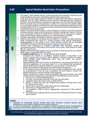 E
These protocols, policies, and procedures MAY NOT be altered or modified except by the Rhode Island Department of Health Center for EMS.
Contact RI DOH EMS with suggestions for corrections, improvements, or modifications.
PEARLS:
4.03 Spinal Motion Restriction Precautions
4.03SpinalMotionRestrictionPrecautions
 Pull sheets, other flexible devices, scoop and scoop like stretchers should be used
preferentially to move non-ambulatory patients when appropriate.
 Long spine boards (LSB) should be utilized for extrication and patient movement
purposes only. If a LSB is utilized, once the patient is moved onto the ambulance
stretcher, the LSB should be removed by using a log roll or lift and slide technique.
Patients should only be transported on a LSB if it is necessary for patient safety
(e.g. combative patient), if removal from the LSB would delay transportation of an
unstable patient or if it is necessary for other treatment priorities (management of
increased intracranial pressure)
 Patients should be placed supine on the ambulance stretcher, securely restrained
utilizing stretcher straps and instructed to minimize moving their head or neck as
much as possible. Elevate the head of the stretcher only if necessary to support
respiratory function, patient compliance, or other treatment priorities.
 Consider using SpO2 and EtCO2 to monitor respiratory function.
 Patients with nausea or vomiting may be placed in a lateral recumbent position
while maintaining their head in a neutral position using manual stabilization,
padding/pillows or the patient’s arm. These patients should also be provided
antiemetic therapy per the age appropriate Patient Comfort Protocol.
 Transfer from ambulance to hospital stretchers and vise-versa should be
accomplished while continuing to limit motion of the spine. Slide boards or sheet
lifts etc. should used.
 Patients with penetrating trauma such as gunshot or stab wounds do not require
SMRP unless a neurologic deficit is noted.
 For pediatric patients ≤6 yo or ≤27 kg (60 lbs) requiring SMRP:
⃝ Transport the patient in a pediatric restraint system as described in the
Routine Patient Care Protocol. Utilize pediatric restraint systems for older/
larger children when appropriate when they fall within the device’s
recommended range.
⃝ Apply padding and a cervical collar as tolerated to minimize spinal motion. Do
not force application of a cervical collar if it is not tolerated by the patient.
Utilize rolled towels should be utilized if a cervical collar is not tolerated.
⃝ Avoid any movements that provoke increased spinal movement.
⃝ If the patient requires significant care (e.g. airway management) that cannot
be accomplished in the car seat or pediatric restraint system, remove the
patient and secure him/her directly to the stretcher.
⃝ Patients involved in a motor vehicle crash (MVC) may remain in their own child
safety seat for transportation, provided all of the following criteria are met:
1. The seat has a self-contained harness;
2. The seat is convertible with both front and rear belt paths;
3. Inspection does not reveal cracks or deformation;
4. Vehicle in which the seat was installed was capable of being driven from
the scene of the crash;
5. Vehicle door nearest the child safety seat was undamaged;
6. There was no airbag deployment; and
7. The provider is able to ensure appropriate assessment of the patient’s
posterior.
8. The safety seat is appropriately secured to the ambulance stretcher, airway
seat or bench.
 Examples of distracting injuries include long bone fractures, visceral injuries, joint
dislocations, crush injuries, large burns and thoracic trauma.
 In some circumstances, extrication of a patient utilizing traditional spinal immobilization
techniques may result in greater spinal movement or may dangerously delay extrication.
 