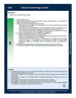 E
These protocols, policies, and procedures MAY NOT be altered or modified except by the Rhode Island Department of Health Center for EMS.
Contact RI DOH EMS with suggestions for corrections, improvements, or modifications.
PEARLS:
4.04 External Hemorrhage Control
4.04ExternalHemorrhageControl
 Routine patient care.
 Apply direct pressure/pressure dressing to injury (including use of a mechanical
pressure dressing [e.g. IT clamp]).
 If direct pressure is ineffective or impractical:
⃝ If the wound is amenable to tourniquet placement (e.g. extremity injury), apply
a hemostatic tourniquet.
⃝ If the wound is not amenable to tourniquet placement (e.g. junctional injury),
apply hemostatic agent (combat gauze), if available, with direct pressure.
⃝ For junctional hemorrhage, if available consider use of a junctional tourniquet
and/or an expandable, multi-sponged dressing (XSTAT).
 For hemorrhage originating from a dialysis shunt/fistula:
⃝ Apply firm finger tip pressure to bleeding site.
⃝ Apply a pressure dressing (avoid bulky dressing, dressing should not compress
the entire shunt/fistula for risk of clotting).
⃝ If direct pressure and dressing are not effective (i.e. significant hemorrhage
continues), apply a tourniquet to the affected extremity. The tourniquet
should be applied as remotely from the location of the shunt/fistula as
possible.
 Manage per the age appropriate Hemorrhagic Shock Protocol as indicated.
 Transport the patient to the nearest appropriate Hospital Emergency Facility.
 Providers should maintain a low threshold to utilize a tourniquet for severe hemorrhage not
easily controlled with direct pressure.
 Tourniquets applied for hemostatic control should both stop bleeding and eliminate the
distal pulse.
 Remember to reassess for bleeding after tourniquet application during the course of
resuscitation.
 Some injuries may require the application of more than one tourniquet.
 Once applied, tourniquets should not be loosened or removed in the field.
 If available, a pneumatic anti-shock garment may be useful for tamponading bleeding
associated with junctional wounds or blast injuries.
Recognition:
 Patient with external hemorrhage
 