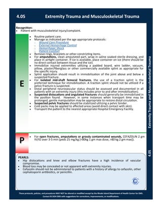E
P
PEARLS:
These protocols, policies, and procedures MAY NOT be altered or modified except by the Rhode Island Department of Health Center for EMS.
Contact RI DOH EMS with suggestions for corrections, improvements, or modifications.
4.05 Extremity Trauma and Musculoskeletal Trauma
4.05ExtremityTraumaandMusculoskeletalTrauma
 Routine patient care.
 Manage as indicated per the age appropriate protocols:
⃝ Wound Care Procedure
⃝ External Hemorrhage Control
⃝ Hemorrhagic Shock
⃝ Patient Comfort
 Remove rings, bracelets or other constricting items.
 For amputations, clean amputated part, wrap in saline soaked sterile dressing, and
place in airtight container. If ice is available, place container on ice (there should be
no direct contact between tissue and the ice).
 Immobilize injured extremities utilizing a padded board, wire ladder, vacuum,
pillow, plaster/fiberglass or other commercially available splint as appropriate for
the specific injury.
 Splint application should result in immobilization of the joint above and below a
suspected fracture.
 For isolated mid-shaft femoral fractures, the use of a traction splint is the
preferred technique for immobilization. A traction splint should not be utilized if a
pelvic fracture is suspected.
 Distal peripheral neurovascular status should be assessed and documented in all
patients with an extremity injury (this includes prior to and after immobilization).
 Suspected dislocations and angulated fractures should generally be immobilized in
the position found. However, in some instances when transport time may be
prolonged, gentle manipulation may be appropriate to restore distal circulation.
 Suspected pelvic fractures should be stabilized utilizing a pelvic binder.
 Cold packs may be applied to affected areas (avoid direct contact with skin).
 Transport the patient to the nearest appropriate Hospital Emergency Facility.
 Hip dislocations and knee and elbow fractures have a high incidence of vascular
compromise.
 Blood loss may be concealed or not apparent with extremity injuries.
 Cefazolin should not be administered to patients with a history of allergy to cefazolin, other
cephalosporin antibiotics, or penicillin.
 For open fractures, amputations or grossly contaminated wounds, CEFAZOLIN 2 gm
IV/IO over 3-5 min (peds 25 mg/kg [<80kg 1 gm max dose, >80 kg 2 gm max]).
Recognition:
 Patient with musculoskeletal injury/complaint.
 