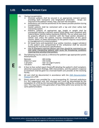 E
These protocols, policies, and procedures MAY NOT be altered or modified except by the Rhode Island Department of Health Center for EMS.
Contact RI DOH EMS with suggestions for corrections, improvements, or modifications.
21. During transportation:
 Stretcher patients shall be secured in an appropriate restraint system
providing both transverse and longitudinal protection. Straps are
required at the patient’s knees, hips, and over the shoulders.
 Ambulance cots shall be positioned at the lowest possible position during
transportation.
 Seated patients shall be restrained with a lap and chest safety belt
restraining system.
 Pediatric patients of appropriate age, height or weight shall be
transported utilizing a restraint system (child safety seat) compliant with
Federal Motor Vehicle Safety Standards (FMVSS). The car safety seat shall
be properly affixed to a stretcher with the head section elevated or
vehicle seat unless the patient requires immobilization of the spinal
column, pelvis, or lower extremities; or the patient requires resuscitation
or management of a critical problem.
 All heavy items and equipment (e.g. cardiac monitors, oxygen cylinders)
in the patient care compartment of the ambulance shall be secured
following the manufactures specifications.
 Use of emergency warning devices and siren should be restricted to use
only while transporting patients with acute life threatening conditions
requiring time sensitive interventions.
22. The following may be used as a reference for pediatric age appropriate systolic
blood pressure:
Neonate >60 mmHg
Infant to 1 year >70 mmHg
1-10 years >70 + (2 x age in years)
>10 years >90 mmHg
23. A face to face verbal report (hand-off) detailing the patient’s chief complaint,
abnormal assessment findings, EMS interventions, and the patient’s response
to treatment shall be given to a licensed health care provider at the receiving
facility.
24. All care shall be documented in accordance with the EMS Documentation
Protocol on a PCR.
25. Direct patient care provided by a non-transporting R.I. licensed ambulance
(i.e. fire suppression unit, ALS intercept etc.) must be documented by the
completion of a PCR by the licensed EMS providers staffing the unit/providing
care. This may result in the generation of two PCRs within one service for the
same patient/incident.
1.01 Routine Patient Care
RoutinePatientCare1.01
 