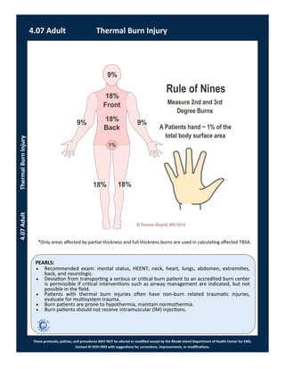 PEARLS:
These protocols, policies, and procedures MAY NOT be altered or modified except by the Rhode Island Department of Health Center for EMS.
Contact RI DOH EMS with suggestions for corrections, improvements, or modifications.
 Recommended exam: mental status, HEENT, neck, heart, lungs, abdomen, extremities,
back, and neurologic.
 Deviation from transporting a serious or critical burn patient to an accredited burn center
is permissible if critical interventions such as airway management are indicated, but not
possible in the field.
 Patients with thermal burn injuries often have non-burn related traumatic injuries,
evaluate for multisystem trauma.
 Burn patients are prone to hypothermia, maintain normothermia.
 Burn patients should not receive intramuscular (IM) injections.
*Only areas affected by partial thickness and full thickness burns are used in calculating affected TBSA.
4.07 Adult Thermal Burn Injury
4.07AdultThermalBurnInjury
 