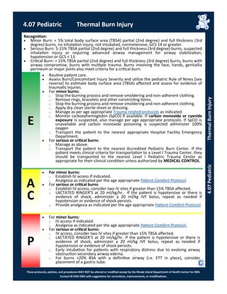 E
These protocols, policies, and procedures MAY NOT be altered or modified except by the Rhode Island Department of Health Center for EMS.
Contact RI DOH EMS with suggestions for corrections, improvements, or modifications.
A
C
P
 For minor burns:
⃝ Establish IV access if indicated.
⃝ Analgesia as indicated per the age appropriate Patient Comfort Protocol.
 For serious or critical burns:
⃝ Establish IV access, consider two IV sites if greater than 15% TBSA affected.
⃝ LACTATED RINGER’S at 20 ml/kg/hr. If the patient is hypotensive or there is
evidence of shock, administer a 20 ml/kg IVF bolus, repeat as needed if
hypotension or evidence of shock persists.
⃝ Provide analgesia as indicated per the age appropriate Patient Comfort Protocol.
Recognition:
 Minor Burn: < 5% total body surface area (TBSA) partial (2nd degree) and full thickness (3rd
degree) burns, no inhalation injury, not intubated, normotensive, GCS 14 or greater.
 Serious Burn: 5-15% TBSA partial (2nd degree) and full thickness (3rd degree) burns, suspected
inhalation injury or requiring advanced airway management for airway stabilization,
hypotension or GCS < 13.
 Critical Burn: > 15% TBSA partial (2nd degree) and full thickness (3rd degree) burns, burns with
airway compromise, burns with multiple trauma. Burns involving the face, hands, genitallia
perineum or major joints also meet criteria for a critical burn.
 Routine patient care.
 Assess Burn/Concomitant Injury Severity and utilize the pediatric Rule of Nines [see
reverse] to estimate body surface area (TBSA) affected and assess for evidence of
traumatic injuries.
 For minor burns:
⃝ Stop the burning process and remove smoldering and non-adherent clothing.
⃝ Remove rings, bracelets and other constricting items.
⃝ Stop the burning process and remove smoldering and non-adherent clothing.
⃝ Apply dry clean sterile sheet or dressing.
⃝ Manage as per age appropriate Trauma related protocols as indicated.
⃝ Monitor carboxyhemoglobin (SpCO) if available. If carbon monoxide or cyanide
exposure is suspected, also manage per age appropriate protocols. If SpCO is
unavailable and carbon monoxide poisoning is suspected administer 100%
oxygen
⃝ Transport the patient to the nearest appropriate Hospital Facility Emergency
Department.
 For serious or critical burns:
⃝ Manage as above.
⃝ Transport the patient to the nearest Accredited Pediatric Burn Center. If the
patient meets clinical criteria for transportation to a Level I Trauma Center, they
should be transported to the nearest Level I Pediatric Trauma Center as
appropriate for their clinical condition unless authorized by MEDICAL CONTROL.
4.07 Pediatric Thermal Burn Injury
4.07PediatricThermalBurnInjury
 For minor burns:
⃝ IV access if indicated.
⃝ Analgesia as indicated per the age appropriate Patient Comfort Protocol.
 For serious or critical burns:
⃝ IV access, consider two IV sites if greater than 15% TBSA affected.
⃝ LACTATED RINGER’S at 20 ml/kg/hr. If the patient is hypotensive or there is
evidence of shock, administer a 20 ml/kg IVF bolus, repeat as needed if
hypotension or evidence of shock persists.
⃝ Early intubation for patients with respiratory distress due to evolving airway
obstruction secondary airway edema.
⃝ For burns >20% BSA with a definitive airway (i.e. ETT in place), consider
placement of a gastric tube.
 