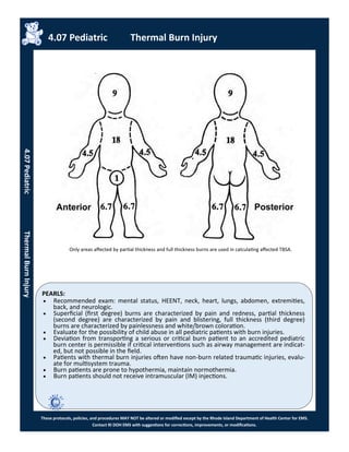 PEARLS:
These protocols, policies, and procedures MAY NOT be altered or modified except by the Rhode Island Department of Health Center for EMS.
Contact RI DOH EMS with suggestions for corrections, improvements, or modifications.
 Recommended exam: mental status, HEENT, neck, heart, lungs, abdomen, extremities,
back, and neurologic.
 Superficial (first degree) burns are characterized by pain and redness, partial thickness
(second degree) are characterized by pain and blistering, full thickness (third degree)
burns are characterized by painlessness and white/brown coloration.
 Evaluate for the possibility of child abuse in all pediatric patients with burn injuries.
 Deviation from transporting a serious or critical burn patient to an accredited pediatric
burn center is permissible if critical interventions such as airway management are indicat-
ed, but not possible in the field.
 Patients with thermal burn injuries often have non-burn related traumatic injuries, evalu-
ate for multisystem trauma.
 Burn patients are prone to hypothermia, maintain normothermia.
 Burn patients should not receive intramuscular (IM) injections.
Only areas affected by partial thickness and full thickness burns are used in calculating affected TBSA.
4.07 Pediatric Thermal Burn Injury
4.07PediatricThermalBurnInjury
 