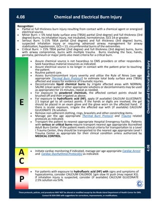 E
These protocols, policies, and procedures MAY NOT be altered or modified except by the Rhode Island Department of Health Center for EMS.
Contact RI DOH EMS with suggestions for corrections, improvements, or modifications.
A
C
P
4.08 Chemical and Electrical Burn Injury
4.08ChemicalandElectricalBurnInjury Initiate cardiac monitoring if indicated, manage per age appropriate Cardiac Arrest
and Cardiac Dysrhythmia Protocol(s) as indicated.
Recognition:
 Partial or full thickness burn injury resulting from contact with a chemical agent or energized
electrical source.
 Minor Burn: < 5% total body surface area (TBSA) partial (2nd degree) and full thickness (3rd
degree) burns, no inhalation injury, not intubated, normotensive, GCS 14 or greater.
 Serious Burn: 5-15% TBSA partial (2nd degree) and full thickness (3rd degree) burns,
suspected inhalation injury or requiring advanced airway management for airway
stabilization, hypotension, GCS < 13, circumferential burns of the extremities.
 Critical Burn: > 15% TBSA partial (2nd degree) and full thickness (3rd degree) burns, burns
with airway compromise, burns with multiple trauma. Burns involving the face, hands,
genitalia, perineum or major joints also meet criteria for a critical burn.
 Assure chemical source is not hazardous to EMS providers or other responders.
Seek hazardous material resources as indicated.
 Assure electrical source is no longer in contact with the patient prior to touching
the patient.
 Routine patient care.
 Assess burn/concomitant injury severity and utilize the Rule of Nines [see age
appropriate Thermal Burn Protocol] to estimate total body surface area (TBSA)
affected and assess for evidence of traumatic injuries.
 Decontaminate liquid chemical burns by irrigate affected areas with NORMAL
SALINE (clean water or other appropriate solutions or decontaminants may be used
as appropriate) for 15 minutes, repeat as needed.
 For exposure to powdered chemicals, the affected contact points should be
brushed off and then irrigated as above.
 For exposure to hydrofluoric acid (HF), apply (if available) CALCIUM GLUCONATE
2.5 topical gel to all contact points. If the hands or digits are involved, the gel
should be placed in an exam glove and the glove worn on the affected hand. If
there is ocular exposure, irrigate the affected eye with (if available) CALCIUM
GLUCONATE 1% solution.
 Remove non-adherent clothing, rings, bracelets and other constricting items.
 Manage per the age appropriate Thermal Burn Protocol and Trauma related
protocols as indicated.
 Transport the patient to nearest appropriate Hospital Emergency Facility. Patients
with serious or critical burns require transport nearest age appropriate Accredited
Adult Burn Center. If the patient meets clinical criteria for transportation to a Level
I Trauma Center, they should be transported to the nearest age appropriate Level I
Trauma Center as appropriate for their clinical condition unless authorized by
MEDICAL CONTROL.
 For patients with exposure to hydrofluoric acid (HF) with signs and symptoms of
hypocalcemia, consider CALCIUM CHLORIDE 1gm slow IV push (may repeat X1).
If inhalation injury is suspected, consider (if available) CALCIUM GLUCONATE
2.5% solution via SVN.
 