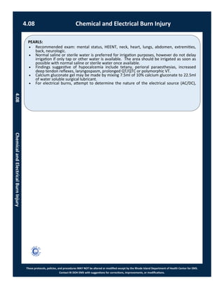 PEARLS:
These protocols, policies, and procedures MAY NOT be altered or modified except by the Rhode Island Department of Health Center for EMS.
Contact RI DOH EMS with suggestions for corrections, improvements, or modifications.
 Recommended exam: mental status, HEENT, neck, heart, lungs, abdomen, extremities,
back, neurologic.
 Normal saline or sterile water is preferred for irrigation purposes, however do not delay
irrigation if only tap or other water is available. The area should be irrigated as soon as
possible with normal saline or sterile water once available.
 Findings suggestive of hypocalcemia include tetany, perioral paraesthesias, increased
deep tendon reflexes, laryngospasm, prolonged QT/QTC or polymorphic VT.
 Calcium gluconate gel may be made by mixing 7.5ml of 10% calcium gluconate to 22.5ml
of water soluble surgical lubricant.
 For electrical burns, attempt to determine the nature of the electrical source (AC/DC),
4.08 Chemical and Electrical Burn Injury
4.08ChemicalandElectricalBurnInjury
 