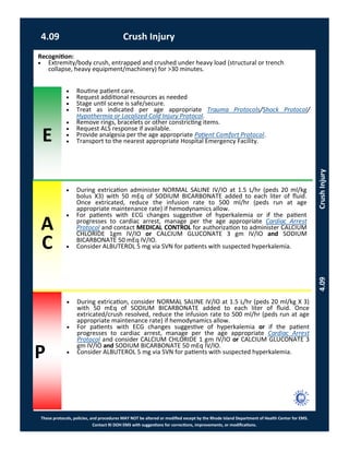 E
These protocols, policies, and procedures MAY NOT be altered or modified except by the Rhode Island Department of Health Center for EMS.
Contact RI DOH EMS with suggestions for corrections, improvements, or modifications.
A
C
P
4.09 Crush Injury
4.09CrushInjury
 During extrication administer NORMAL SALINE IV/IO at 1.5 L/hr (peds 20 ml/kg
bolus X3) with 50 mEq of SODIUM BICARBONATE added to each liter of fluid.
Once extricated, reduce the infusion rate to 500 ml/hr (peds run at age
appropriate maintenance rate) if hemodynamics allow.
 For patients with ECG changes suggestive of hyperkalemia or if the patient
progresses to cardiac arrest, manage per the age appropriate Cardiac Arrest
Protocol and contact MEDICAL CONTROL for authorization to administer CALCIUM
CHLORIDE 1gm IV/IO or CALCIUM GLUCONATE 3 gm IV/IO and SODIUM
BICARBONATE 50 mEq IV/IO.
 Consider ALBUTEROL 5 mg via SVN for patients with suspected hyperkalemia.
Recognition:
 Extremity/body crush, entrapped and crushed under heavy load (structural or trench
collapse, heavy equipment/machinery) for >30 minutes.
 Routine patient care.
 Request additional resources as needed
 Stage until scene is safe/secure.
 Treat as indicated per age appropriate Trauma Protocols/Shock Protocol/
Hypothermia or Localized Cold Injury Protocol.
 Remove rings, bracelets or other constricting items.
 Request ALS response if available.
 Provide analgesia per the age appropriate Patient Comfort Protocol.
 Transport to the nearest appropriate Hospital Emergency Facility.
 During extrication, consider NORMAL SALINE IV/IO at 1.5 L/hr (peds 20 ml/kg X 3)
with 50 mEq of SODIUM BICARBONATE added to each liter of fluid. Once
extricated/crush resolved, reduce the infusion rate to 500 ml/hr (peds run at age
appropriate maintenance rate) if hemodynamics allow.
 For patients with ECG changes suggestive of hyperkalemia or if the patient
progresses to cardiac arrest, manage per the age appropriate Cardiac Arrest
Protocol and consider CALCIUM CHLORIDE 1 gm IV/IO or CALCIUM GLUCONATE 3
gm IV/IO and SODIUM BICARBONATE 50 mEq IV/IO.
 Consider ALBUTEROL 5 mg via SVN for patients with suspected hyperkalemia.
 