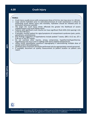 PEARLS:
These protocols, policies, and procedures MAY NOT be altered or modified except by the Rhode Island Department of Health Center for EMS.
Contact RI DOH EMS with suggestions for corrections, improvements, or modifications.
4.09 Crush Injury
4.09CrushInjury
 Crush injury usually occurs with compression times of 4-6 hrs, but may occur in ≤ 20 min.
 Large volume hydration prior to extrication/removal of crush mechanism is critical to
preventing acute kidney injury and mortality. Hydration should be initiated prior to
extrication whenever possible
 The larger the crush injury (limbs affected) the greater the likelihood of severe
rhabdomyolysis and acute kidney injury.
 Patients with significant crush trauma can have significant fluid shifts (3rd spacing) >12L
in the first 48 hours.
 If possible, monitor patient for signs/symptoms of compartment syndrome (pain, parlor,
paresthesia, pulselessness).
 ECG findings suggestive of hyperkalemia include peaked T waves, QRS ≥ 0.12 sec, QT ≥
0.46 sec or loss of P waves.
 Do not overlook other injuries, airway compromise, hypothermia/hyperthermia.
Hypothermia may occur even in settings with warm ambient temperatures.
 Utilize EtCO2 (quantitative waveform capnography) if administering multiple dose of
opioids and/or benzodiazepines.
 Confined space treatment should be performed only by appropriately trained personnel.
 If available, document air quality measurement at patient location on patient care
report.
 