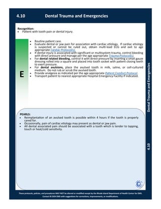 E
These protocols, policies, and procedures MAY NOT be altered or modified except by the Rhode Island Department of Health Center for EMS.
Contact RI DOH EMS with suggestions for corrections, improvements, or modifications.
PEARLS:
Recognition:
 Patient with tooth pain or dental injury.
 Routine patient care.
 Evaluate dental or jaw pain for association with cardiac etiology. If cardiac etiology
is suspected or cannot be ruled out, obtain multi-lead ECG and exit to age
appropriate Cardiac Protocol(s).
 If dental injury is associated with significant or multisystem trauma, control bleeding
with direct pressure and manage per the age appropriate Trauma Protocol(s).
 For dental related bleeding, control it with direct pressure by inserting a small gauze
dressing rolled into a square and placed into tooth socket with patient closing teeth
to exert pressure.
 For dental avulsions, place the avulsed tooth in milk, saline, or cell-cultured
medium. Do not rub or scrub the avulsed tooth.
 Provide analgesia as indicated per the age appropriate Patient Comfort Protocol.
 Transport patient to nearest appropriate Hospital Emergency Facility if indicated.
 Reimplantation of an avulsed tooth is possible within 4 hours if the tooth is properly
cared for.
 Occasionally, pain of cardiac etiology may present as dental or jaw pain.
 All dental associated pain should be associated with a tooth which is tender to tapping,
touch or heat/cold sensitivity.
4.10 Dental Trauma and Emergencies
4.10DentalTraumaandEmergencies
 