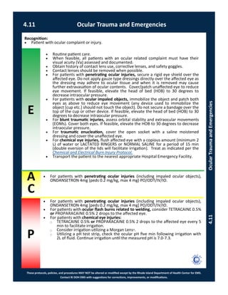 E
These protocols, policies, and procedures MAY NOT be altered or modified except by the Rhode Island Department of Health Center for EMS.
Contact RI DOH EMS with suggestions for corrections, improvements, or modifications.
A
C
P
4.11 Ocular Trauma and Emergencies
4.11OcularTraumaandEmergencies
 For patients with penetrating ocular injuries (including impaled ocular objects),
ONDANSETRON 4mg (peds 0.2 mg/kg, max 4 mg) PO/ODT/IV/IO.
 Routine patient care.
 When feasible, all patients with an ocular related complaint must have their
visual acuity (Va) assessed and documented.
 Obtain history of contact lens use, corrective lenses, and safety goggles.
 Contact lenses should be removed when possible.
 For patients with penetrating ocular injuries, secure a rigid eye shield over the
affected eye. Do not apply gauze type dressings directly over the affected eye as
the dressing may adhere to ocular tissue and when it is removed may cause
further extravasation of ocular contents. Cover/patch unaffected eye to reduce
eye movement. If feasible, elevate the head of bed (HOB) to 30 degrees to
decrease intraocular pressure.
 For patients with ocular impaled objects, immobilize the object and patch both
eyes as above to reduce eye movement (any device used to immobilize the
object [cup etc.] should not touch the object). Do not secure a bandage over the
top of the cup or other device. If feasible, elevate the head of bed (HOB) to 30
degrees to decrease intraocular pressure.
 For blunt traumatic injuries, assess orbital stability and extraocular movements
(EOMs). Cover both eyes. If feasible, elevate the HOB to 30 degrees to decrease
intraocular pressure.
 For traumatic enucleation, cover the open socket with a saline moistened
dressing and cover the unaffected eye.
 For chemical eye injuries, flush affected eye with a copious amount (minimum 2
L) of water or LACTATED RINGERS or NORMAL SALINE for a period of 15 min
(double eversion of the lids will facilitate irrigation). Treat as indicated per the
Chemical and Electrical Burn Injury Protocol.
 Transport the patient to the nearest appropriate Hospital Emergency Facility.
 For patients with penetrating ocular injuries (including impaled ocular objects),
ONDANSETRON 4mg [peds 0.2 mg/kg, max 4 mg] PO/ODT/IV/IO.
 For patients with ocular flash burns related to welding, consider TETRACAINE 0.5%
or PROPARACAINE 0.5% 2 drops to the affected eye.
 For patients with chemical eye injuries:
⃝ TETRACAINE 0.5% or PROPARACAINE 0.5% 2 drops to the affected eye every 5
min to facilitate irrigation.
⃝ Consider irrigation utilizing a Morgan Lens®.
⃝ Utilizing a pH test strip, check the ocular pH five min following irrigation with
2L of fluid. Continue irrigation until the measured pH is 7.0-7.3.
Recognition:
 Patient with ocular complaint or injury.
 