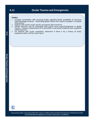 PEARLS:
These protocols, policies, and procedures MAY NOT be altered or modified except by the Rhode Island Department of Health Center for EMS.
Contact RI DOH EMS with suggestions for corrections, improvements, or modifications.
4.11 Ocular Trauma and Emergencies
4.11OcularTraumaandEmergencies
 Consider consultation with receiving facility regarding timely availability of resources
(ophthalmology services). Penetrating global injuries will require emergent in-hospital
intervention.
 Patients with severe ocular injuries can present with normal Va.
 Orbital fractures may be associated with cranial nerve injury/entrapment or global
injuries. Frequent reassessment of Va and EOMs is warranted in patients with suspected
orbital fractures.
 For patients with ocular complaints, determine if there is his a history of tools/
equipment with a risk for ocular injury.
 
