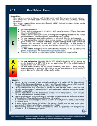 E
PEARLS:
These protocols, policies, and procedures MAY NOT be altered or modified except by the Rhode Island Department of Health Center for EMS.
Contact RI DOH EMS with suggestions for corrections, improvements, or modifications.
A
C
P
 For heat exhaustion, NORMAL SALINE 500 ml IV/IO (peds 20 ml/kg), repeat as
needed to achieve a SBP >100 or an age appropriate BP in the pediatric patient
(adults 2L max, peds 60 ml/kg max ).
 For heat stroke, NORMAL SALINE (chilled preferred) 1000 ml IV/IO (peds 20ml/kg),
repeat as needed to achieve a SBP >100 or an age appropriate BP in the pediatric
patient (2L max for adults, 60 ml/kg max for peds).
Recognition:
 Heat cramps: normal to elevated body temperature, moist skin, weakness, muscle cramps.
 Heat exhaustion: elevated body temperature, cool and moist skin, weakness, anxiety,
tachypnea.
 Heat stroke: elevated body temperature [usually >104°], hot and dry skin, altered mental
status, +/-hypotension.
 Routine patient care.
 Obtain body temperature in all patients with signs/symptoms of hyperthermia or
other heat related illness.
 Institute passive cooling measures including removing the patient from the heated
environment to a cool environment and remove extra clothing.
 For heat cramps, provide oral rehydration as tolerated. Monitor and reassess.
 For heat exhaustion, institute active cooling measures including ice applied to the
groin, axillae, neck and head, wet sheets placed over the patient, water immersion
therapy, and utilization of the mist and fan technique. If the patient is
hypotensive, manage per the age appropriate General Shock and Hypotension
Protocol.
 For heat stroke, manage as above for heat exhaustion and per the age appropriate
Airway Management and Altered Mental Status Protocols.
 Transport the patient to nearest appropriate Hospital Emergency Facility.
 Patients at the extremes of age (young/elderly) are at a higher risk for heat related
illness. Other factors predisposing to heat related illness include exposure to increased
temperature and/or humidity, poor PO intake, and extreme exertion.
 Certain medications may predispose a patient to heat related illness. These include
tricyclic antidepressants, phenothiazines, anticholinergics, selective serotonin uptake
inhibitors and alcohol.
 Certain medications may by themselves increase body temperature. These include
cocaine, amphetamines and salicylates.
 Heat cramps are not associated with an increased body temperature and are the result
of dehydration. They rapidly resolve following rehydration.
 If a commercially available sports drink is used for oral rehydration, it should be diluted
50/50 with water.
 If water immersion therapy is utilized, the patient should have at least their torso
submerged, if not their whole body (excluding their head).
 Active cooling measures should be discontinued when the patient’s body temperature
reaches 101° F to prevent hypothermia.
4.12 Heat Related Illness
4.12HeatRelatedIllness
 