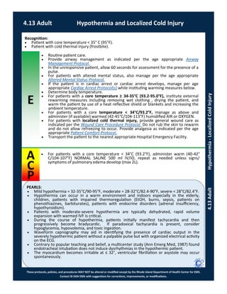 E
PEARLS:
These protocols, policies, and procedures MAY NOT be altered or modified except by the Rhode Island Department of Health Center for EMS.
Contact RI DOH EMS with suggestions for corrections, improvements, or modifications.
A
C
P
4.13 Adult Hypothermia and Localized Cold Injury
4.13AdultHypothermia-LocalizedColdInjury
Recognition:
 Patient with core temperature < 35° C (95°F).
 Patient with cold thermal injury (frostbite).
 Routine patient care.
 Provide airway management as indicated per the age appropriate Airway
Management Protocol.
 In the unresponsive patient, allow 60 seconds for assessment for the presence of a
pulse.
 For patients with altered mental status, also manage per the age appropriate
Altered Mental Status Protocol.
 If the patient is in cardiac arrest or cardiac arrest develops, manage per age
appropriate Cardiac Arrest Protocol(s) while instituting warming measures below.
 Determine body temperature.
 For patients with a core temperature ≥ 34-35°C (93.2-95.0°F), institute external
rewarming measures including removing wet clothing , drying the patient, and
warm the patient by use of a heat reflective shield or blankets and increasing the
ambient temperature.
 For patients with a core temperature < 34°C/93.2°F, manage as above and
administer (if available) warmed (42-45°C/104-113°F) humidified AIR or OXYGEN.
 For patients with localized cold thermal injury, provide general wound care as
indicated per the Wound Care Procedure Protocol. Do not rub the skin to rewarm
and do not allow refreezing to occur. Provide analgesia as indicated per the age
appropriate Patient Comfort Protocol.
 Transport the patient to the nearest appropriate Hospital Emergency Facility.
 For patients with a core temperature < 34°C (93.2°F), administer warm (40-42°
C/104-107°F) NORMAL SALINE 500 ml IV/IO, repeat as needed unless signs/
symptoms of pulmonary edema develop (max 2L).
 Mild hypothermia = 32-35°C/90-95°F, moderate = 28-32°C/82.4-90°F, severe < 28°C/82.4°F.
 Hypothermia can occur in a warm environment and indoors especially in the elderly,
children, patients with impaired thermoregulation (EtOH, burns, sepsis, patients on
phenothiazines, barbiturates), patients with endocrine disorders (adrenal insufficiency,
hypothyroidism).
 Patients with moderate-severe hypothermia are typically dehydrated, rapid volume
expansion with warmed IVF is critical.
 During the course of hypothermia, patients initially manifest tachycardia and then
progressively become bradycardic. If paradoxical tachycardia is present, consider
hypoglycemia, hypovolemia, and toxic ingestion.
 Waveform capnography may aid in identifying the presence of cardiac output in the
severely hypothermic patient without a palpable pulse but with organized electrical activity
on the ECG.
 Contrary to popular teaching and belief, a multicenter study (Ann Emerg Med, 1987) found
endotracheal intubation does not induce dysrhythmias in the hypothermic patient.
 The myocardium becomes irritable at ≤ 32°, ventricular fibrillation or asystole may occur
spontaneously.
 