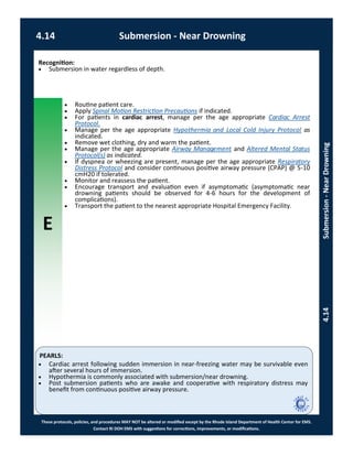 E
These protocols, policies, and procedures MAY NOT be altered or modified except by the Rhode Island Department of Health Center for EMS.
Contact RI DOH EMS with suggestions for corrections, improvements, or modifications.
PEARLS:
4.14 Submersion - Near Drowning
4.14Submersion-NearDrowning
Recognition:
 Submersion in water regardless of depth.
 Routine patient care.
 Apply Spinal Motion Restriction Precautions if indicated.
 For patients in cardiac arrest, manage per the age appropriate Cardiac Arrest
Protocol.
 Manage per the age appropriate Hypothermia and Local Cold Injury Protocol as
indicated.
 Remove wet clothing, dry and warm the patient.
 Manage per the age appropriate Airway Management and Altered Mental Status
Protocol(s) as indicated.
 If dyspnea or wheezing are present, manage per the age appropriate Respiratory
Distress Protocol and consider continuous positive airway pressure (CPAP) @ 5-10
cmH20 if tolerated.
 Monitor and reassess the patient.
 Encourage transport and evaluation even if asymptomatic (asymptomatic near
drowning patients should be observed for 4-6 hours for the development of
complications).
 Transport the patient to the nearest appropriate Hospital Emergency Facility.
 Cardiac arrest following sudden immersion in near-freezing water may be survivable even
after several hours of immersion.
 Hypothermia is commonly associated with submersion/near drowning.
 Post submersion patients who are awake and cooperative with respiratory distress may
benefit from continuous positive airway pressure.
 