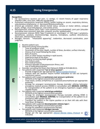 E
These protocols, policies, and procedures MAY NOT be altered or modified except by the Rhode Island Department of Health Center for EMS.
Contact RI DOH EMS with suggestions for corrections, improvements, or modifications.
4.15 Diving Emergencies
4.15DivingEmergencies
 Routine patient care.
 Determine diving history/profile:
⃝ Time of symptom onset;
⃝ Parameters of the dive: depth, number of dives, duration, surface intervals;
⃝ History of air travel following the dive;
⃝ Rate of ascent;
⃝ Panic or other factors resulting in rapid ascent;
⃝ Experience level of the diver;
⃝ Properly functioning depth gauge;
⃝ Gas mixture used;
⃝ Past medical history;
⃝ Previous episodes of decompression illness; and
⃝ Use of medications/alcohol.
 Consider consulting the Divers Alert Network (DAN) at 919-684-8111.
 For patients with suspected “ear or sinus squeeze”:
⃝ Provide analgesia per age appropriate Patient Comfort Protocol.
⃝ Patients with ear squeeze require further evaluation to rule out tympanic
membrane rupture.
 For patients with suspected pulmonary over pressure syndrome:
⃝ OXYGEN at the highest concentration possible.
⃝ Treat shock, cardiac arrhythmias or suspected pneumothorax per appropriate
protocols.
⃝ Arrange for emergent recompression therapy (consider utilizing helicopter
emergency medical services [HEMS] in consultation with MEDICAL CONTROL
for transportation of the patient to an emergency hyperbaric oxygen (HBO)
capable facility.
 For patients with suspected arterial gas embolism:
⃝ OXYGEN at the highest concentration possible.
⃝ Arrange for emergent recompression therapy (consider utilizing HEMS in
consultation with MEDICAL CONTROL for transportation of the patient to an
emergency HBO capable facility.
⃝ Transport the patient in the supine position or on their left side with their
head down 30 degrees.
 For patients with suspected decompression sickness type I:
⃝ OXYGEN at the highest concentration possible.
⃝ Arrange for expedient recompression therapy.
 For patients with suspected nitrogen narcosis:
⃝ OXYGEN at the highest concentration possible.
⃝ Mange per the age appropriate Altered Mental Status Protocol as
indicated.
Recognition:
 Ear squeeze/sinus squeeze: ear pain, +/- vertigo, +/- recent history of upper respiratory
infection (URI), sinus pain, difficulty equilibrating.
 Pulmonary overpressure syndrome (POPS): breath holding on ascent, respiratory distress,
subcutaneous emphysema, +/- decreased BS/pneumothorax.
 Arterial gas embolism (AGE): altered mental status, sensory or motor deficits, unequal
pupils, vertigo, visual disturbances, and cardiac arrest.
 Decompression sickness (DCS) Type I (non-systemic/musculoskeletal): joint pain (shoulder
and elbow most common), back pain, priapism, pruritis, spotted pallor.
 Decompression sickness (DCS) Type II (systemic or neurologic): +/- DCS type I symptoms,
paresthesias, paralysis, dizziness/vertigo, dyspnea, hemoptysis, auditory disturbances,
chest pain, altered mental status.
 Nitrogen narcosis: “intoxicated appearing”, inattention, decreased coordination, poor
judgment.
 
