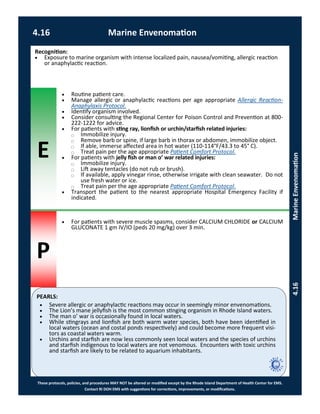 E
P
PEARLS:
These protocols, policies, and procedures MAY NOT be altered or modified except by the Rhode Island Department of Health Center for EMS.
Contact RI DOH EMS with suggestions for corrections, improvements, or modifications.
4.16 Marine Envenomation
4.16MarineEnvenomation
Recognition:
 Exposure to marine organism with intense localized pain, nausea/vomiting, allergic reaction
or anaphylactic reaction.
 Routine patient care.
 Manage allergic or anaphylactic reactions per age appropriate Allergic Reaction-
Anaphylaxis Protocol.
 Identify organism involved.
 Consider consulting the Regional Center for Poison Control and Prevention at 800-
222-1222 for advice.
 For patients with sting ray, lionfish or urchin/starfish related injuries:
⃝ Immobilize injury.
⃝ Remove barb or spine, if large barb in thorax or abdomen, immobilize object.
⃝ If able, immerse affected area in hot water (110-114°F/43.3 to 45° C).
⃝ Treat pain per the age appropriate Patient Comfort Protocol.
 For patients with jelly fish or man o’ war related injuries:
⃝ Immobilize injury.
⃝ Lift away tentacles (do not rub or brush).
⃝ If available, apply vinegar rinse, otherwise irrigate with clean seawater. Do not
use fresh water or ice.
⃝ Treat pain per the age appropriate Patient Comfort Protocol.
 Transport the patient to the nearest appropriate Hospital Emergency Facility if
indicated.
 For patients with severe muscle spasms, consider CALCIUM CHLORIDE or CALCIUM
GLUCONATE 1 gm IV/IO (peds 20 mg/kg) over 3 min.
 Severe allergic or anaphylactic reactions may occur in seemingly minor envenomations.
 The Lion’s mane jellyfish is the most common stinging organism in Rhode Island waters.
 The man o’ war is occasionally found in local waters.
 While stingrays and lionfish are both warm water species, both have been identified in
local waters (ocean and costal ponds respectively) and could become more frequent visi-
tors as coastal waters warm.
 Urchins and starfish are now less commonly seen local waters and the species of urchins
and starfish indigenous to local waters are not venomous. Encounters with toxic urchins
and starfish are likely to be related to aquarium inhabitants.
 