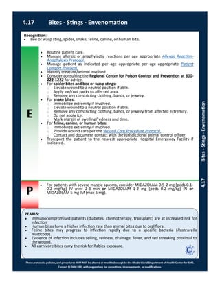 E
P
PEARLS:
These protocols, policies, and procedures MAY NOT be altered or modified except by the Rhode Island Department of Health Center for EMS.
Contact RI DOH EMS with suggestions for corrections, improvements, or modifications.
4.17 Bites - Stings - Envenomation
4.17Bites-Stings-Envenomation
Recognition:
 Bee or wasp sting, spider, snake, feline, canine, or human bite.
 Routine patient care.
 Manage allergic or anaphylactic reactions per age appropriate Allergic Reaction-
Anaphylaxis Protocol.
 Manage patient as indicated per age appropriate per age appropriate Patient
Comfort Protocol.
 Identify creature/animal involved.
 Consider consulting the Regional Center for Poison Control and Prevention at 800-
222-1222 for advice.
 For spider bites and bee or wasp stings:
⃝ Elevate wound to a neutral position if able.
⃝ Apply ice/cool packs to affected area.
⃝ Remove any constricting clothing, bands, or jewelry.
 For snake bites:
⃝ Immobilize extremity if involved.
⃝ Elevate wound to a neutral position if able.
⃝ Remove any constricting clothing, bands, or jewelry from affected extremity.
⃝ Do not apply ice.
⃝ Mark margin of swelling/redness and time.
 For feline, canine, or human bites:
⃝ Immobilize extremity if involved.
⃝ Provide wound care per the Wound Care Procedure Protocol.
⃝ Contact and document contact with the jurisdictional animal control officer.
 Transport the patient to the nearest appropriate Hospital Emergency Facility if
indicated.
 For patients with severe muscle spasms, consider MIDAZOLAM 0.5-2 mg [peds 0.1-
0.2 mg/kg] IV over 2-3 min or MIDAZOLAM 1-2 mg [peds 0.2 mg/kg] IN or
MIDAZOLAM 5 mg IM (max 5 mg).
 Immunocompromised patients (diabetes, chemotherapy, transplant) are at increased risk for
infection
 Human bites have a higher infection rate than animal bites due to oral flora.
 Feline bites may progress to infection rapidly due to a specific bacteria (Pasteurella
multicoda).
 Evidence of infection includes selling, redness, drainage, fever, and red streaking proximal to
the wound.
 All carnivore bites carry the risk for Rabies exposure.
 