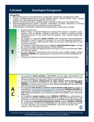 E
These protocols, policies, and procedures MAY NOT be altered or modified except by the Rhode Island Department of Health Center for EMS.
Contact RI DOH EMS with suggestions for corrections, improvements, or modifications.
A
C
4.18 Adult Toxicological Emergencies
4.18AdultToxicologicalEmergencies
 Routine patient care.
 Obtain history of ingestion/exposure including the substance ingested, route,
quantity, time of ingestion, etiology (intentional, accidental, criminal), available
medications/toxins in the home and the patient’s past medical history and
medications.
 For known or suspected opioid overdose with respiratory depression/apnea,
NALOXONE 2 mg IN, repeat 2.0 mg every 3-5 min until adequate ventilation is
restored or 10 mg is administered. Follow the recovery coach algorithm at the
end of this protocol.
 For known or suspected exposure to a nerve or organophosphate agent, manage
per the Nerve Agent-Organophosphate Toxicity Protocol.
 Consider contacting the Regional Center for Poison Control and Prevention (800-
222-1222) for advice.
 For oral ingestions occurring less than one hour prior to EMS contact, contact
MEDICAL CONTROL for authorization to administer ACTIVATED CHARCOAL 25 -
50 gm PO.
 Transport the patient to the nearest appropriate Hospital Emergency Facility.
Recognition:
 Beta blockers/calcium channel blockers: bradycardia, hypotension, hyperglycemia [CCB].
 Tricyclic antidepressants/sodium channel blocking agents: altered mental status, seizures,
hypotension, QRS widening, prolonged QTC, tall R in aVr.
 Opioids: altered mental status, pinpoint pupils, respiratory depression, and hypotension.
 Organosphosphates/nerve agents: salivation, lacrimation, urination, defecation, GI distress,
emesis [SLUDGE], bradycardia, bronchospasm, or bronchorrhea.
 Anticholinergics: tachycardia, hyperthermia, dilated pupils, mental status changes.
 For suspected opioid overdose, if NALOXONE has not been administered or if
additive doses are required, NALOXONE 0.4-2 mg IN/IV/IO/IM every 3-5 min until
adequate ventilation is restored or 10 mg is administered.
 For suspected tricyclic antidepressant or other sodium channel blocking agent
toxicity, if seizures are present or the QRS is >0.12 sec, contact MEDICAL
CONTROL for authorization to administer SODIUM BICARBONATE 50 mEq IV/IO
(repeat every 5 min as indicated).
 For suspected beta blocker or calcium channel blocker (CCB) toxicity, manage as
indicated per Cardiac Dysrhythmia Protocol(s) and contact MEDICAL CONTROL for
authorization to administer GLUCAGON 1-5 mg IV/IO (may repeat X1 in 15 min)
and CALCIUM CHLORIDE 1 gm IV/IO or CALCIUM GLUCONATE 3 gm IV/IO (may
repeat X1).
 For suspected cyanide toxicity contact MEDICAL CONTROL for authorization to
administer (if available) HYDROXOCOBALAMIN 70 mg/kg IV/IO [5 gm max] in 250
ml NS over 15 min (in cardiac arrest the dose may be given over a shorter period).
 For suspected sympathomimetic/stimulant toxicity, contact MEDICAL CONTROL
for authorization to administer MIDAZOLAM 2.5 mg IV/IN [5 mg IM] (may repeat
in 5 min, IM dose in 20 min) or LORAZEPAM 1 mg IV/IO [2 mg IM] (may
repeat in 5 min, IM dose in 20 min).
 
